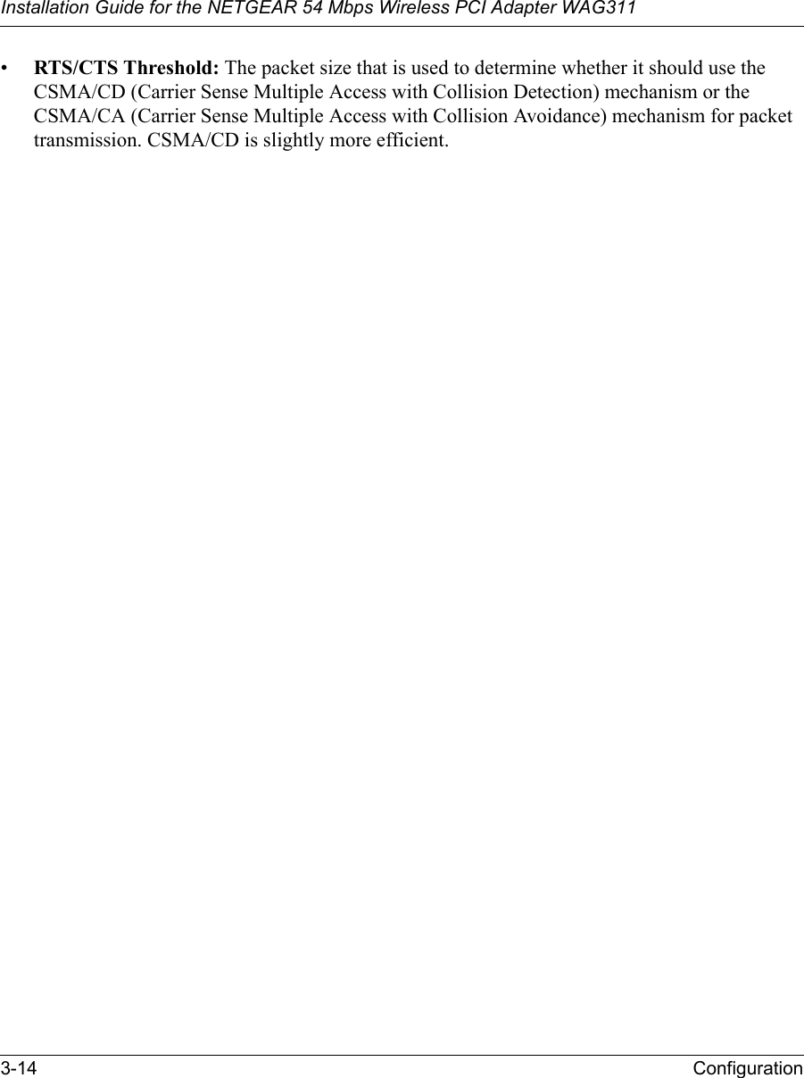 Installation Guide for the NETGEAR 54 Mbps Wireless PCI Adapter WAG3113-14 Configuration•RTS/CTS Threshold: The packet size that is used to determine whether it should use the CSMA/CD (Carrier Sense Multiple Access with Collision Detection) mechanism or the CSMA/CA (Carrier Sense Multiple Access with Collision Avoidance) mechanism for packet transmission. CSMA/CD is slightly more efficient.