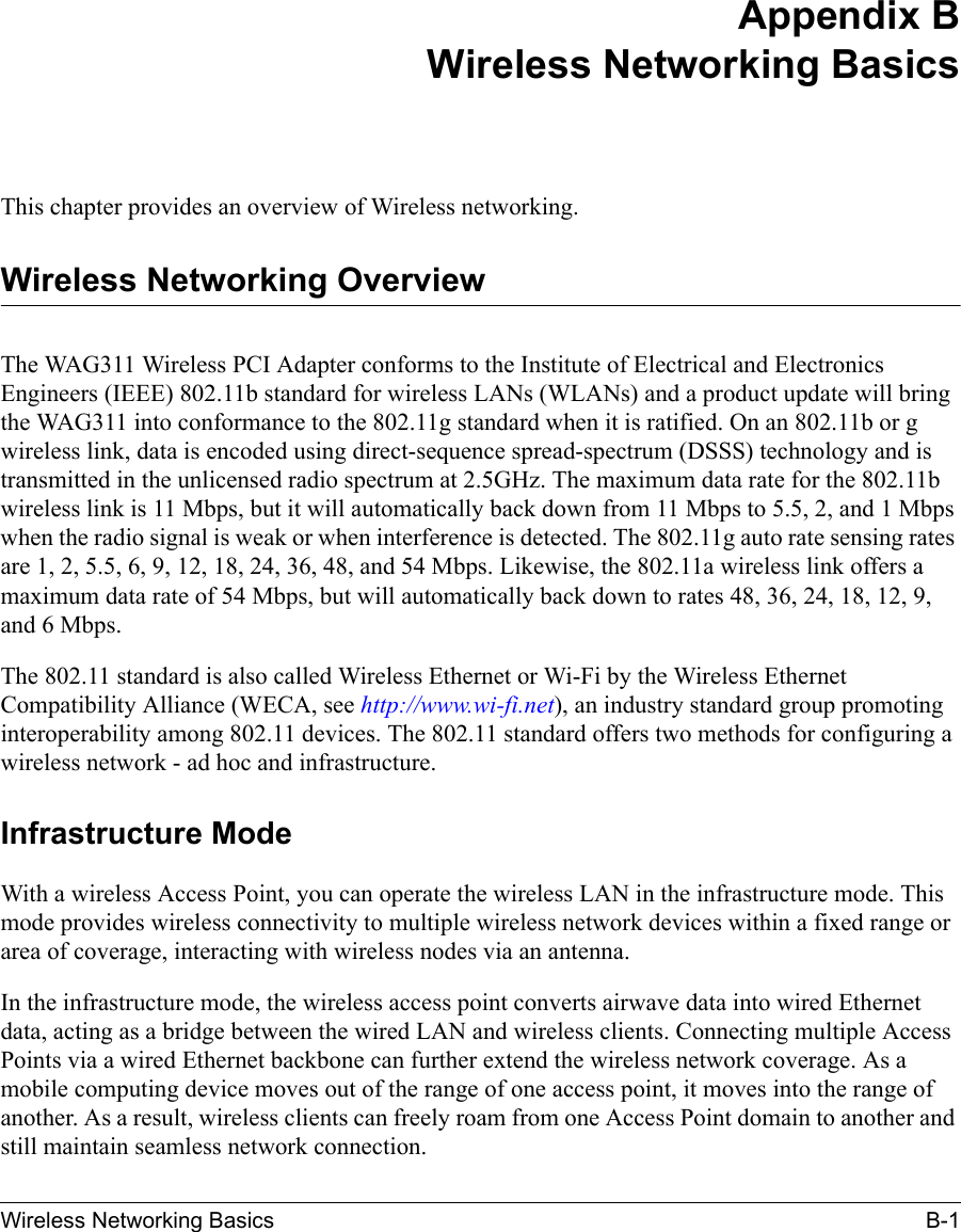 Wireless Networking Basics B-1Appendix BWireless Networking BasicsThis chapter provides an overview of Wireless networking.Wireless Networking OverviewThe WAG311 Wireless PCI Adapter conforms to the Institute of Electrical and Electronics Engineers (IEEE) 802.11b standard for wireless LANs (WLANs) and a product update will bring the WAG311 into conformance to the 802.11g standard when it is ratified. On an 802.11b or g wireless link, data is encoded using direct-sequence spread-spectrum (DSSS) technology and is transmitted in the unlicensed radio spectrum at 2.5GHz. The maximum data rate for the 802.11b wireless link is 11 Mbps, but it will automatically back down from 11 Mbps to 5.5, 2, and 1 Mbps when the radio signal is weak or when interference is detected. The 802.11g auto rate sensing rates are 1, 2, 5.5, 6, 9, 12, 18, 24, 36, 48, and 54 Mbps. Likewise, the 802.11a wireless link offers a maximum data rate of 54 Mbps, but will automatically back down to rates 48, 36, 24, 18, 12, 9, and 6 Mbps.The 802.11 standard is also called Wireless Ethernet or Wi-Fi by the Wireless Ethernet Compatibility Alliance (WECA, see http://www.wi-fi.net), an industry standard group promoting interoperability among 802.11 devices. The 802.11 standard offers two methods for configuring a wireless network - ad hoc and infrastructure.Infrastructure ModeWith a wireless Access Point, you can operate the wireless LAN in the infrastructure mode. This mode provides wireless connectivity to multiple wireless network devices within a fixed range or area of coverage, interacting with wireless nodes via an antenna. In the infrastructure mode, the wireless access point converts airwave data into wired Ethernet data, acting as a bridge between the wired LAN and wireless clients. Connecting multiple Access Points via a wired Ethernet backbone can further extend the wireless network coverage. As a mobile computing device moves out of the range of one access point, it moves into the range of another. As a result, wireless clients can freely roam from one Access Point domain to another and still maintain seamless network connection.