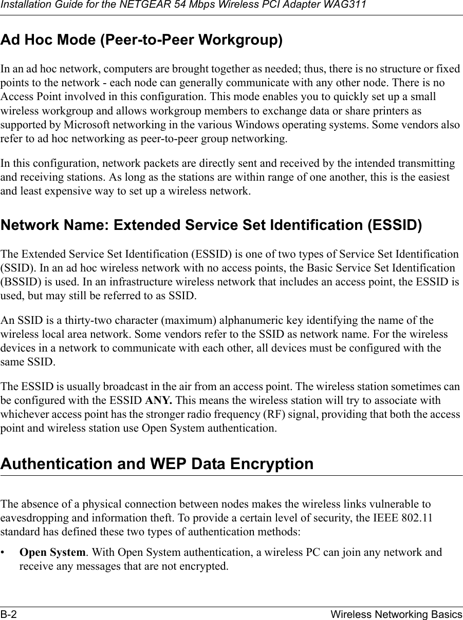 Installation Guide for the NETGEAR 54 Mbps Wireless PCI Adapter WAG311B-2 Wireless Networking BasicsAd Hoc Mode (Peer-to-Peer Workgroup)In an ad hoc network, computers are brought together as needed; thus, there is no structure or fixed points to the network - each node can generally communicate with any other node. There is no Access Point involved in this configuration. This mode enables you to quickly set up a small wireless workgroup and allows workgroup members to exchange data or share printers as supported by Microsoft networking in the various Windows operating systems. Some vendors also refer to ad hoc networking as peer-to-peer group networking.In this configuration, network packets are directly sent and received by the intended transmitting and receiving stations. As long as the stations are within range of one another, this is the easiest and least expensive way to set up a wireless network. Network Name: Extended Service Set Identification (ESSID)The Extended Service Set Identification (ESSID) is one of two types of Service Set Identification (SSID). In an ad hoc wireless network with no access points, the Basic Service Set Identification (BSSID) is used. In an infrastructure wireless network that includes an access point, the ESSID is used, but may still be referred to as SSID.An SSID is a thirty-two character (maximum) alphanumeric key identifying the name of the wireless local area network. Some vendors refer to the SSID as network name. For the wireless devices in a network to communicate with each other, all devices must be configured with the same SSID.The ESSID is usually broadcast in the air from an access point. The wireless station sometimes can be configured with the ESSID ANY. This means the wireless station will try to associate with whichever access point has the stronger radio frequency (RF) signal, providing that both the access point and wireless station use Open System authentication.Authentication and WEP Data EncryptionThe absence of a physical connection between nodes makes the wireless links vulnerable to eavesdropping and information theft. To provide a certain level of security, the IEEE 802.11 standard has defined these two types of authentication methods:•Open System. With Open System authentication, a wireless PC can join any network and receive any messages that are not encrypted. 