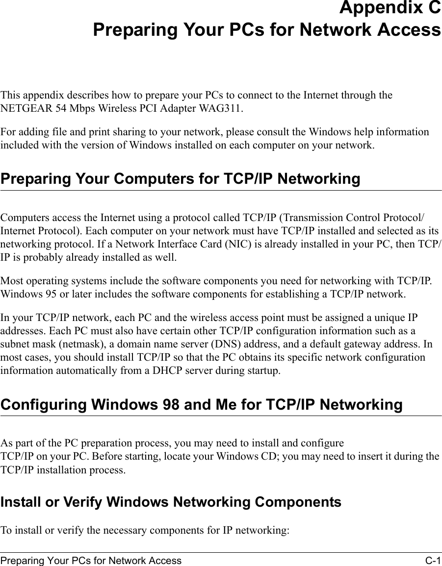 Preparing Your PCs for Network Access C-1Appendix CPreparing Your PCs for Network AccessThis appendix describes how to prepare your PCs to connect to the Internet through the NETGEAR 54 Mbps Wireless PCI Adapter WAG311. For adding file and print sharing to your network, please consult the Windows help information included with the version of Windows installed on each computer on your network.Preparing Your Computers for TCP/IP NetworkingComputers access the Internet using a protocol called TCP/IP (Transmission Control Protocol/Internet Protocol). Each computer on your network must have TCP/IP installed and selected as its networking protocol. If a Network Interface Card (NIC) is already installed in your PC, then TCP/IP is probably already installed as well.Most operating systems include the software components you need for networking with TCP/IP. Windows 95 or later includes the software components for establishing a TCP/IP network. In your TCP/IP network, each PC and the wireless access point must be assigned a unique IP addresses. Each PC must also have certain other TCP/IP configuration information such as a subnet mask (netmask), a domain name server (DNS) address, and a default gateway address. In most cases, you should install TCP/IP so that the PC obtains its specific network configuration information automatically from a DHCP server during startup. Configuring Windows 98 and Me for TCP/IP NetworkingAs part of the PC preparation process, you may need to install and configure  TCP/IP on your PC. Before starting, locate your Windows CD; you may need to insert it during the TCP/IP installation process.Install or Verify Windows Networking ComponentsTo install or verify the necessary components for IP networking: