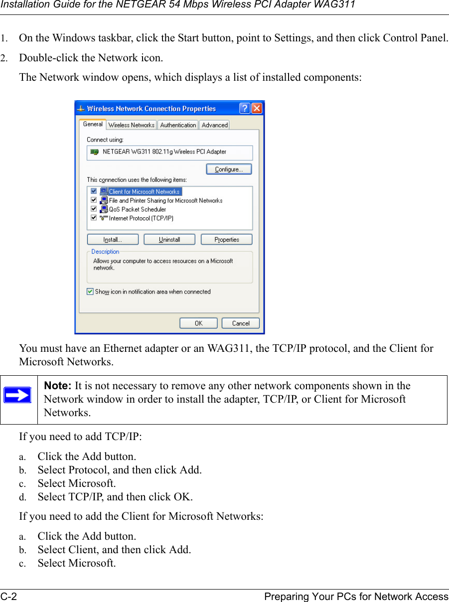 Installation Guide for the NETGEAR 54 Mbps Wireless PCI Adapter WAG311C-2 Preparing Your PCs for Network Access1. On the Windows taskbar, click the Start button, point to Settings, and then click Control Panel.2. Double-click the Network icon.The Network window opens, which displays a list of installed components:You must have an Ethernet adapter or an WAG311, the TCP/IP protocol, and the Client for Microsoft Networks.If you need to add TCP/IP:a. Click the Add button.b. Select Protocol, and then click Add.c. Select Microsoft.d. Select TCP/IP, and then click OK.If you need to add the Client for Microsoft Networks:a. Click the Add button.b. Select Client, and then click Add.c. Select Microsoft.Note: It is not necessary to remove any other network components shown in the Network window in order to install the adapter, TCP/IP, or Client for Microsoft Networks. 