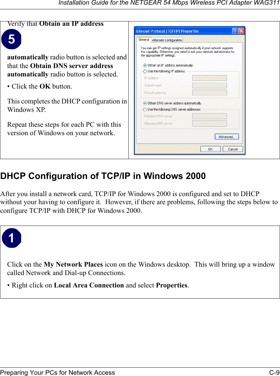 Installation Guide for the NETGEAR 54 Mbps Wireless PCI Adapter WAG311Preparing Your PCs for Network Access C-9DHCP Configuration of TCP/IP in Windows 2000 After you install a network card, TCP/IP for Windows 2000 is configured and set to DHCP without your having to configure it.  However, if there are problems, following the steps below to configure TCP/IP with DHCP for Windows 2000.Verify that Obtain an IP address automatically radio button is selected and that the Obtain DNS server address automatically radio button is selected.• Click the OK button.This completes the DHCP configuration in Windows XP.Repeat these steps for each PC with this version of Windows on your network.Click on the My Network Places icon on the Windows desktop.  This will bring up a window called Network and Dial-up Connections.• Right click on Local Area Connection and select Properties.  