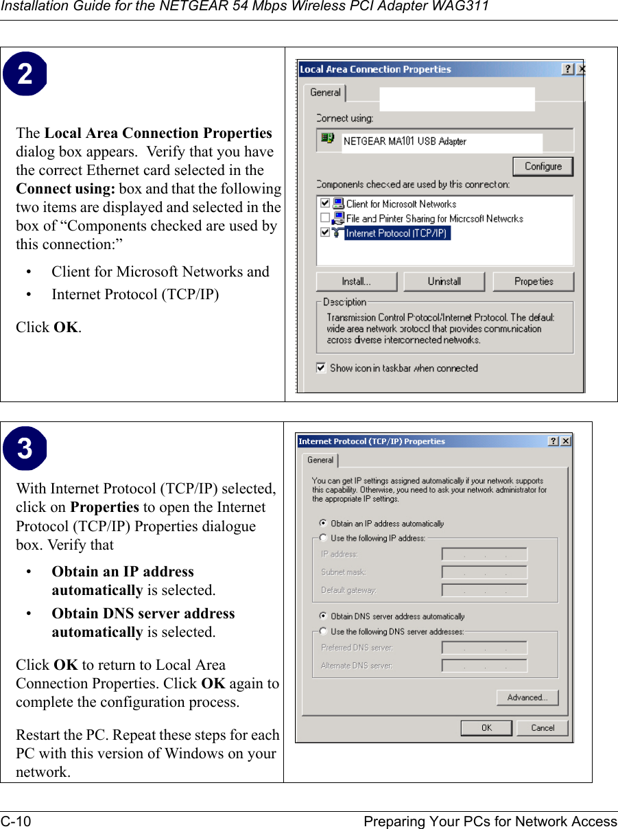 Installation Guide for the NETGEAR 54 Mbps Wireless PCI Adapter WAG311C-10 Preparing Your PCs for Network AccessThe Local Area Connection Properties dialog box appears.  Verify that you have the correct Ethernet card selected in the Connect using: box and that the following two items are displayed and selected in the box of “Components checked are used by this connection:”• Client for Microsoft Networks and• Internet Protocol (TCP/IP)Click OK.With Internet Protocol (TCP/IP) selected, click on Properties to open the Internet Protocol (TCP/IP) Properties dialogue box. Verify that •Obtain an IP address automatically is selected.•Obtain DNS server address automatically is selected.Click OK to return to Local Area Connection Properties. Click OK again to complete the configuration process. Restart the PC. Repeat these steps for each PC with this version of Windows on your network.