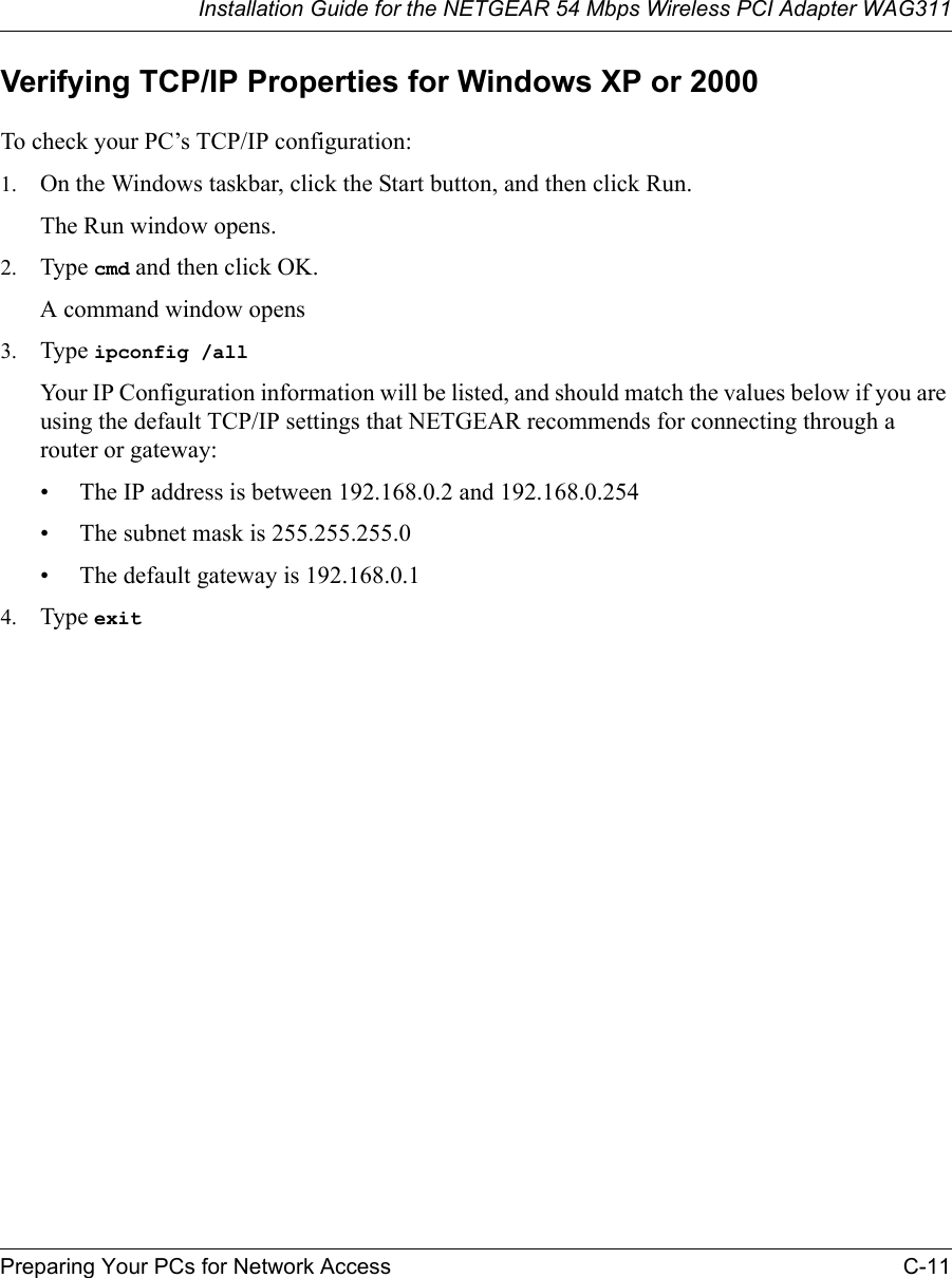 Installation Guide for the NETGEAR 54 Mbps Wireless PCI Adapter WAG311Preparing Your PCs for Network Access C-11Verifying TCP/IP Properties for Windows XP or 2000To check your PC’s TCP/IP configuration:1. On the Windows taskbar, click the Start button, and then click Run.The Run window opens.2. Type cmd and then click OK.A command window opens3. Type ipconfig /all Your IP Configuration information will be listed, and should match the values below if you are using the default TCP/IP settings that NETGEAR recommends for connecting through a router or gateway:• The IP address is between 192.168.0.2 and 192.168.0.254• The subnet mask is 255.255.255.0• The default gateway is 192.168.0.14. Type exit 