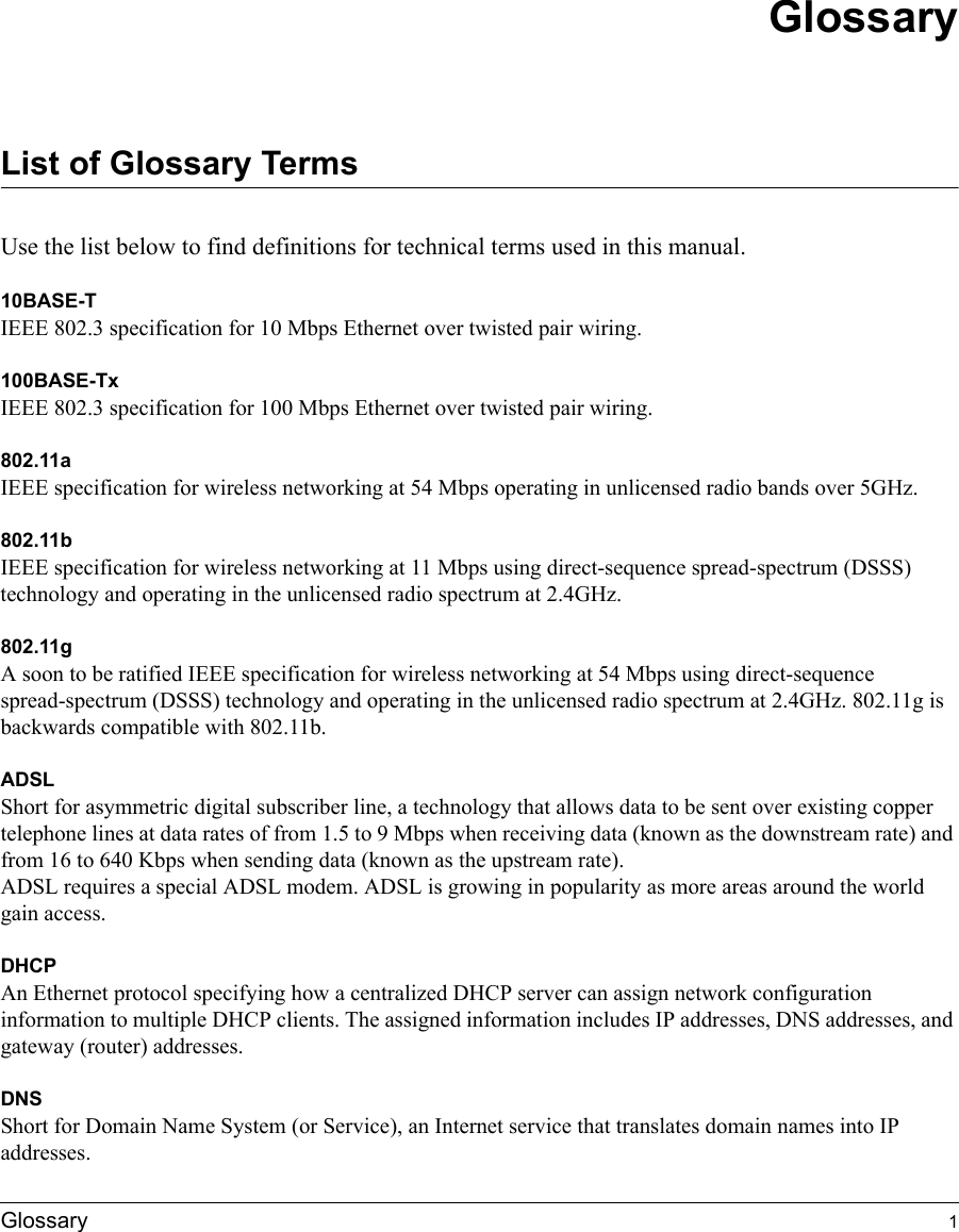 Glossary 1GlossaryList of Glossary TermsUse the list below to find definitions for technical terms used in this manual.10BASE-T IEEE 802.3 specification for 10 Mbps Ethernet over twisted pair wiring.100BASE-Tx IEEE 802.3 specification for 100 Mbps Ethernet over twisted pair wiring.802.11aIEEE specification for wireless networking at 54 Mbps operating in unlicensed radio bands over 5GHz.802.11bIEEE specification for wireless networking at 11 Mbps using direct-sequence spread-spectrum (DSSS) technology and operating in the unlicensed radio spectrum at 2.4GHz.802.11gA soon to be ratified IEEE specification for wireless networking at 54 Mbps using direct-sequence spread-spectrum (DSSS) technology and operating in the unlicensed radio spectrum at 2.4GHz. 802.11g is backwards compatible with 802.11b.ADSLShort for asymmetric digital subscriber line, a technology that allows data to be sent over existing copper telephone lines at data rates of from 1.5 to 9 Mbps when receiving data (known as the downstream rate) and from 16 to 640 Kbps when sending data (known as the upstream rate). ADSL requires a special ADSL modem. ADSL is growing in popularity as more areas around the world gain access. DHCPAn Ethernet protocol specifying how a centralized DHCP server can assign network configuration information to multiple DHCP clients. The assigned information includes IP addresses, DNS addresses, and gateway (router) addresses.DNSShort for Domain Name System (or Service), an Internet service that translates domain names into IP addresses. 