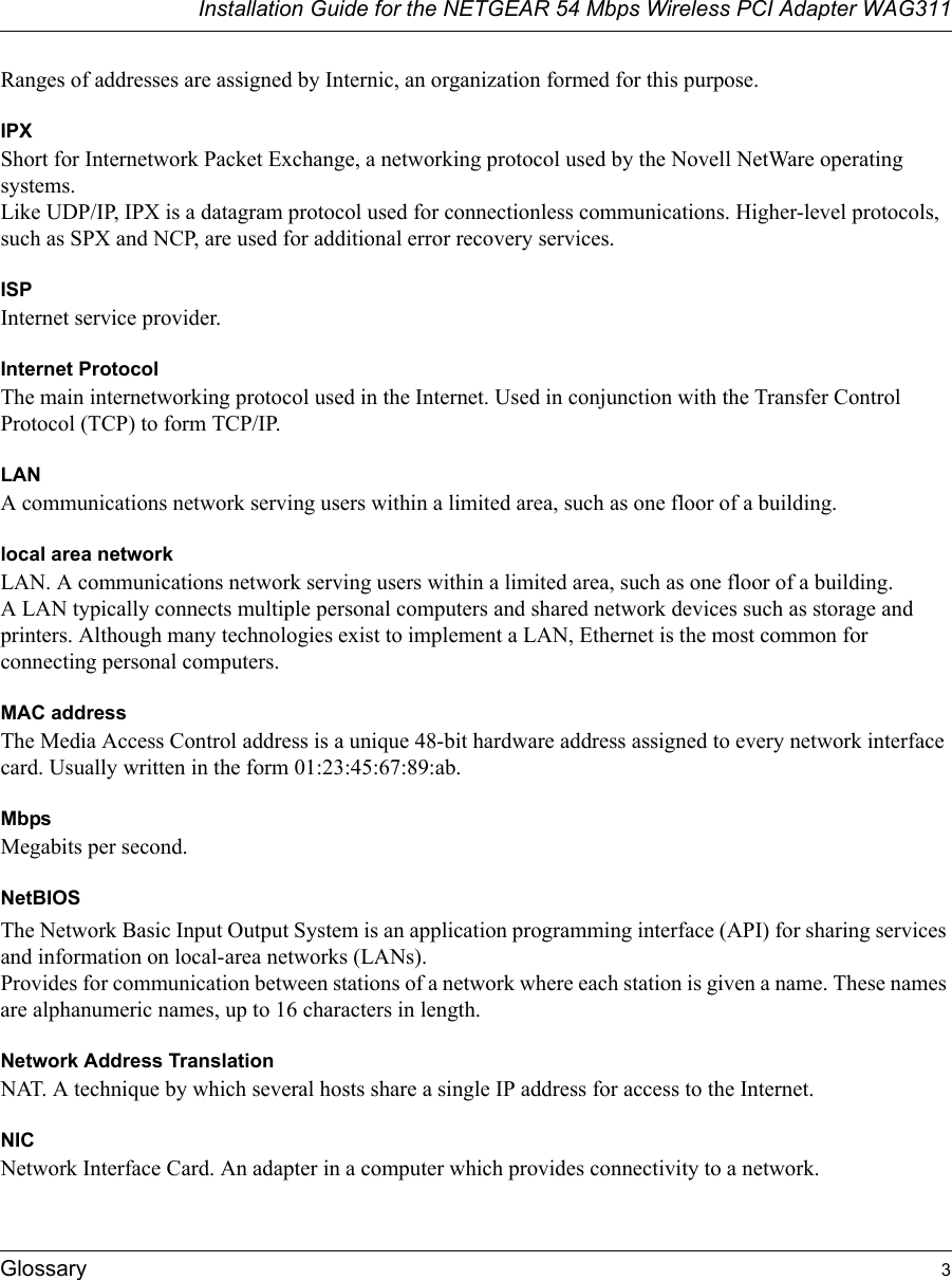 Installation Guide for the NETGEAR 54 Mbps Wireless PCI Adapter WAG311Glossary 3Ranges of addresses are assigned by Internic, an organization formed for this purpose. IPXShort for Internetwork Packet Exchange, a networking protocol used by the Novell NetWare operating systems. Like UDP/IP, IPX is a datagram protocol used for connectionless communications. Higher-level protocols, such as SPX and NCP, are used for additional error recovery services. ISPInternet service provider.Internet ProtocolThe main internetworking protocol used in the Internet. Used in conjunction with the Transfer Control Protocol (TCP) to form TCP/IP.LANA communications network serving users within a limited area, such as one floor of a building.local area networkLAN. A communications network serving users within a limited area, such as one floor of a building. A LAN typically connects multiple personal computers and shared network devices such as storage and printers. Although many technologies exist to implement a LAN, Ethernet is the most common for connecting personal computers.MAC addressThe Media Access Control address is a unique 48-bit hardware address assigned to every network interface card. Usually written in the form 01:23:45:67:89:ab.MbpsMegabits per second.NetBIOSThe Network Basic Input Output System is an application programming interface (API) for sharing services and information on local-area networks (LANs). Provides for communication between stations of a network where each station is given a name. These names are alphanumeric names, up to 16 characters in length. Network Address TranslationNAT. A technique by which several hosts share a single IP address for access to the Internet.NICNetwork Interface Card. An adapter in a computer which provides connectivity to a network.