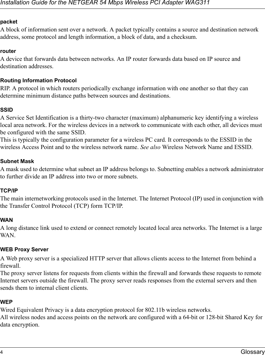 Installation Guide for the NETGEAR 54 Mbps Wireless PCI Adapter WAG3114GlossarypacketA block of information sent over a network. A packet typically contains a source and destination network address, some protocol and length information, a block of data, and a checksum.routerA device that forwards data between networks. An IP router forwards data based on IP source and destination addresses.Routing Information ProtocolRIP. A protocol in which routers periodically exchange information with one another so that they can determine minimum distance paths between sources and destinations.SSIDA Service Set Identification is a thirty-two character (maximum) alphanumeric key identifying a wireless local area network. For the wireless devices in a network to communicate with each other, all devices must be configured with the same SSID. This is typically the configuration parameter for a wireless PC card. It corresponds to the ESSID in the wireless Access Point and to the wireless network name. See also Wireless Network Name and ESSID.Subnet MaskA mask used to determine what subnet an IP address belongs to. Subnetting enables a network administrator to further divide an IP address into two or more subnets.TCP/IPThe main internetworking protocols used in the Internet. The Internet Protocol (IP) used in conjunction with the Transfer Control Protocol (TCP) form TCP/IP.WANA long distance link used to extend or connect remotely located local area networks. The Internet is a large WAN.WEB Proxy ServerA Web proxy server is a specialized HTTP server that allows clients access to the Internet from behind a firewall. The proxy server listens for requests from clients within the firewall and forwards these requests to remote Internet servers outside the firewall. The proxy server reads responses from the external servers and then sends them to internal client clients. WEPWired Equivalent Privacy is a data encryption protocol for 802.11b wireless networks. All wireless nodes and access points on the network are configured with a 64-bit or 128-bit Shared Key for data encryption.