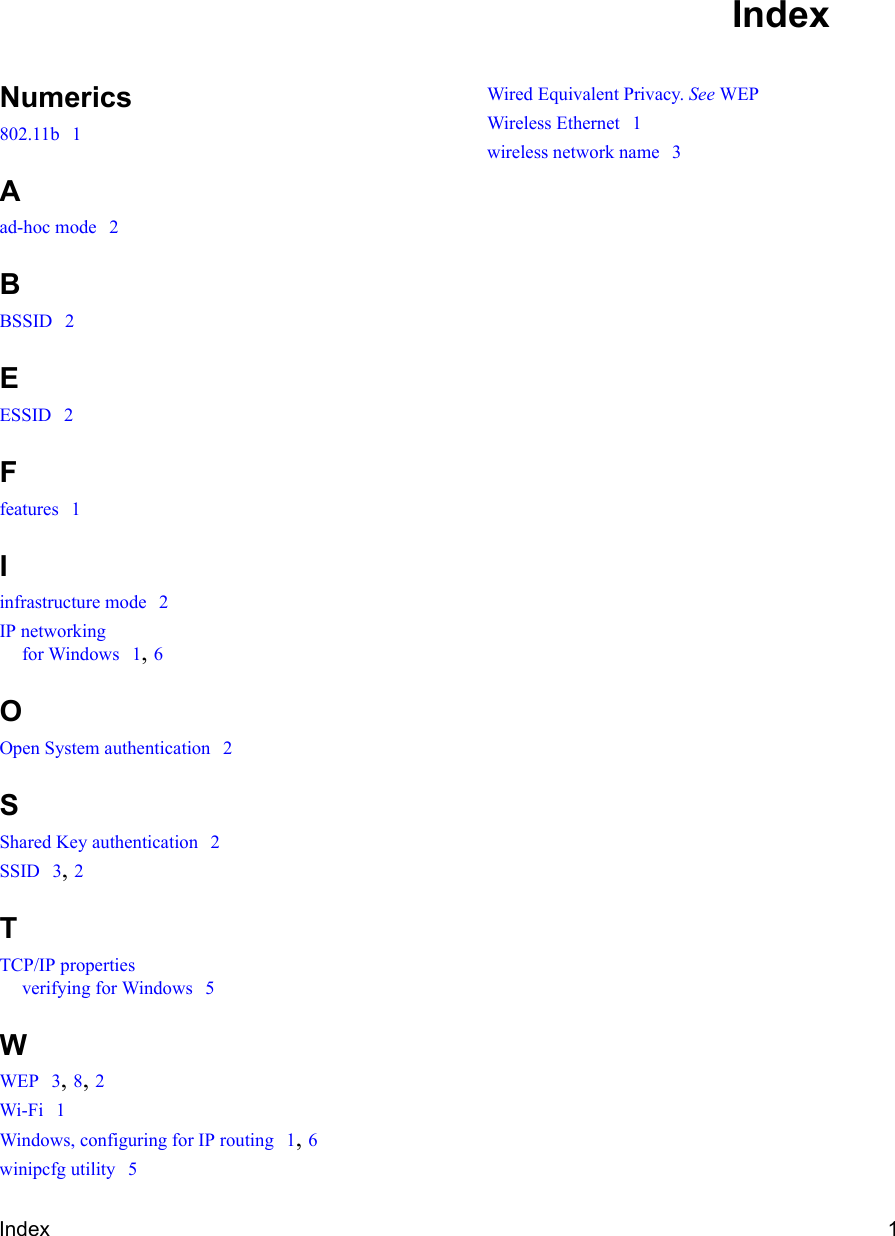 Index 1Numerics802.11b  1Aad-hoc mode  2BBSSID  2EESSID  2Ffeatures  1Iinfrastructure mode  2IP networkingfor Windows  1, 6OOpen System authentication  2SShared Key authentication  2SSID  3, 2TTCP/IP propertiesverifying for Windows  5WWEP  3, 8, 2Wi-Fi  1Windows, configuring for IP routing  1, 6winipcfg utility  5Wired Equivalent Privacy. See WEPWireless Ethernet  1wireless network name  3Index