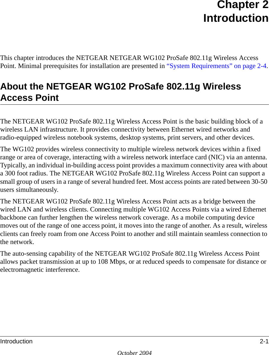 Introduction 2-1October 2004Chapter 2IntroductionThis chapter introduces the NETGEAR NETGEAR WG102 ProSafe 802.11g Wireless Access Point. Minimal prerequisites for installation are presented in “System Requirements” on page 2-4.About the NETGEAR WG102 ProSafe 802.11g Wireless Access PointThe NETGEAR WG102 ProSafe 802.11g Wireless Access Point is the basic building block of a wireless LAN infrastructure. It provides connectivity between Ethernet wired networks and radio-equipped wireless notebook systems, desktop systems, print servers, and other devices.The WG102 provides wireless connectivity to multiple wireless network devices within a fixed range or area of coverage, interacting with a wireless network interface card (NIC) via an antenna. Typically, an individual in-building access point provides a maximum connectivity area with about a 300 foot radius. The NETGEAR WG102 ProSafe 802.11g Wireless Access Point can support a small group of users in a range of several hundred feet. Most access points are rated between 30-50 users simultaneously.The NETGEAR WG102 ProSafe 802.11g Wireless Access Point acts as a bridge between the wired LAN and wireless clients. Connecting multiple WG102 Access Points via a wired Ethernet backbone can further lengthen the wireless network coverage. As a mobile computing device moves out of the range of one access point, it moves into the range of another. As a result, wireless clients can freely roam from one Access Point to another and still maintain seamless connection to the network.The auto-sensing capability of the NETGEAR WG102 ProSafe 802.11g Wireless Access Point allows packet transmission at up to 108 Mbps, or at reduced speeds to compensate for distance or electromagnetic interference. 
