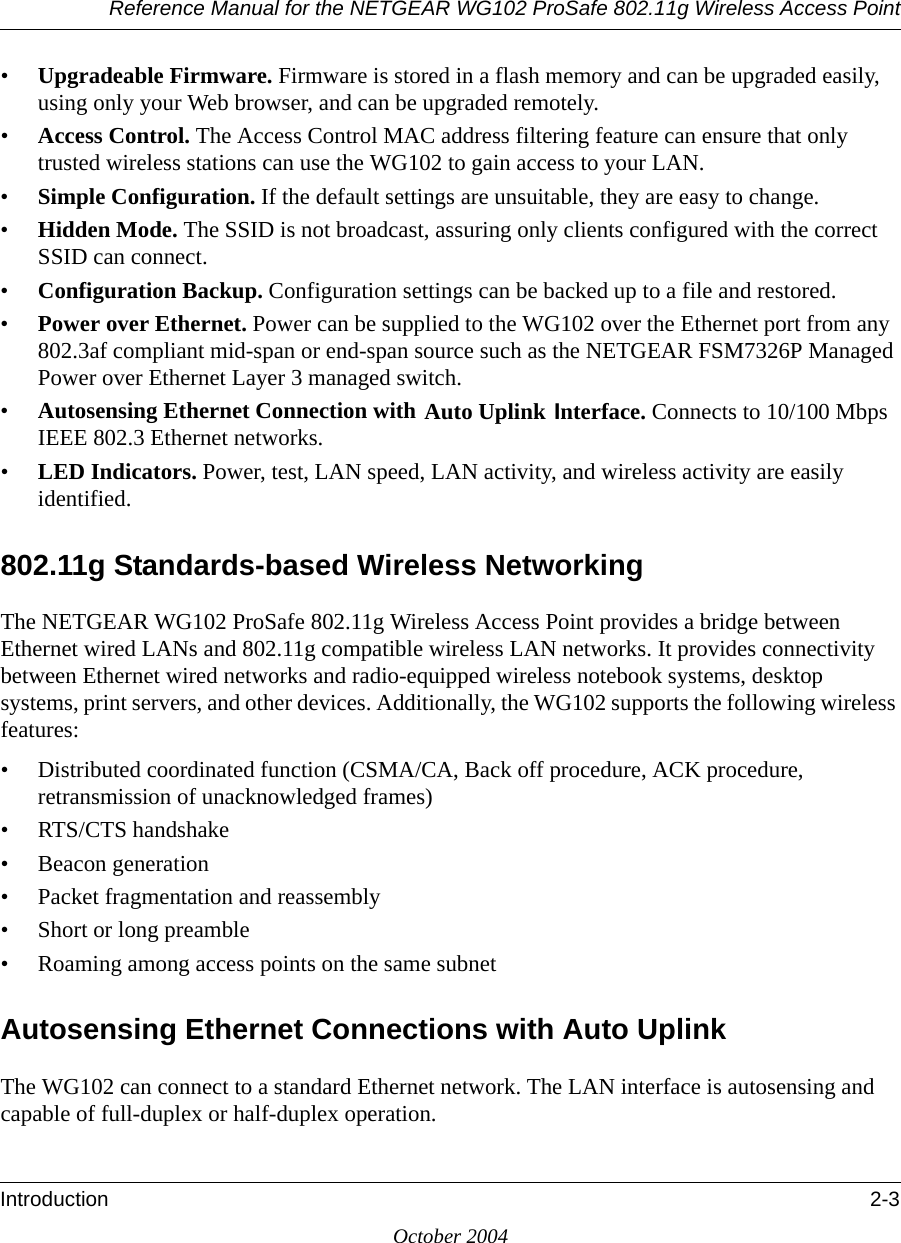 Reference Manual for the NETGEAR WG102 ProSafe 802.11g Wireless Access PointIntroduction 2-3October 2004•Upgradeable Firmware. Firmware is stored in a flash memory and can be upgraded easily, using only your Web browser, and can be upgraded remotely.•Access Control. The Access Control MAC address filtering feature can ensure that only trusted wireless stations can use the WG102 to gain access to your LAN.•Simple Configuration. If the default settings are unsuitable, they are easy to change.•Hidden Mode. The SSID is not broadcast, assuring only clients configured with the correct SSID can connect.•Configuration Backup. Configuration settings can be backed up to a file and restored.•Power over Ethernet. Power can be supplied to the WG102 over the Ethernet port from any 802.3af compliant mid-span or end-span source such as the NETGEAR FSM7326P Managed Power over Ethernet Layer 3 managed switch.•Autosensing Ethernet Connection with Auto Uplink Interface. Connects to 10/100 Mbps IEEE 802.3 Ethernet networks.•LED Indicators. Power, test, LAN speed, LAN activity, and wireless activity are easily identified.802.11g Standards-based Wireless NetworkingThe NETGEAR WG102 ProSafe 802.11g Wireless Access Point provides a bridge between Ethernet wired LANs and 802.11g compatible wireless LAN networks. It provides connectivity between Ethernet wired networks and radio-equipped wireless notebook systems, desktop systems, print servers, and other devices. Additionally, the WG102 supports the following wireless features:• Distributed coordinated function (CSMA/CA, Back off procedure, ACK procedure, retransmission of unacknowledged frames)• RTS/CTS handshake• Beacon generation• Packet fragmentation and reassembly• Short or long preamble• Roaming among access points on the same subnetAutosensing Ethernet Connections with Auto Uplink The WG102 can connect to a standard Ethernet network. The LAN interface is autosensing and capable of full-duplex or half-duplex operation. 