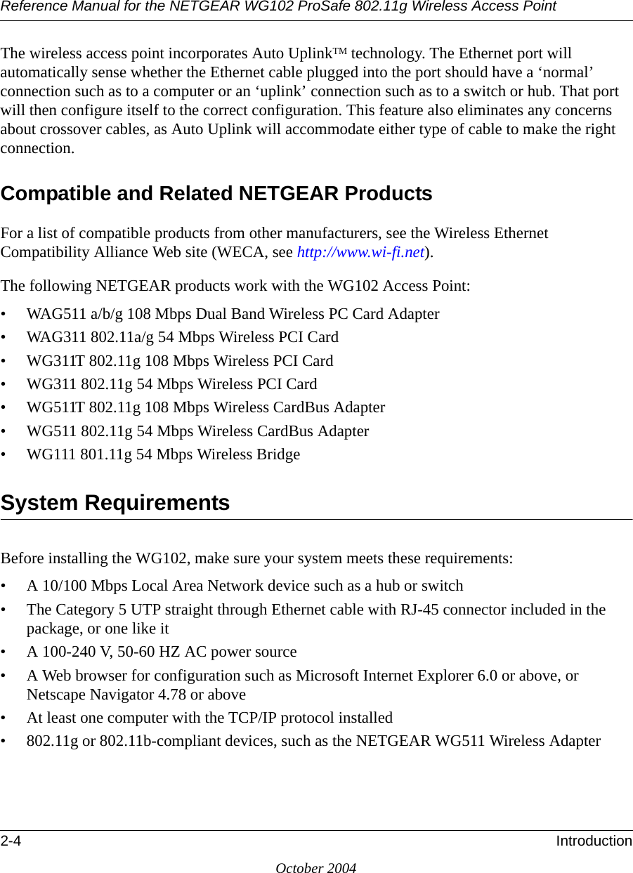 Reference Manual for the NETGEAR WG102 ProSafe 802.11g Wireless Access Point2-4 IntroductionOctober 2004The wireless access point incorporates Auto UplinkTM technology. The Ethernet port will automatically sense whether the Ethernet cable plugged into the port should have a ‘normal’ connection such as to a computer or an ‘uplink’ connection such as to a switch or hub. That port will then configure itself to the correct configuration. This feature also eliminates any concerns about crossover cables, as Auto Uplink will accommodate either type of cable to make the right connection.Compatible and Related NETGEAR ProductsFor a list of compatible products from other manufacturers, see the Wireless Ethernet Compatibility Alliance Web site (WECA, see http://www.wi-fi.net). The following NETGEAR products work with the WG102 Access Point:• WAG511 a/b/g 108 Mbps Dual Band Wireless PC Card Adapter• WAG311 802.11a/g 54 Mbps Wireless PCI Card• WG311T 802.11g 108 Mbps Wireless PCI Card• WG311 802.11g 54 Mbps Wireless PCI Card• WG511T 802.11g 108 Mbps Wireless CardBus Adapter• WG511 802.11g 54 Mbps Wireless CardBus Adapter• WG111 801.11g 54 Mbps Wireless BridgeSystem RequirementsBefore installing the WG102, make sure your system meets these requirements:• A 10/100 Mbps Local Area Network device such as a hub or switch• The Category 5 UTP straight through Ethernet cable with RJ-45 connector included in the package, or one like it• A 100-240 V, 50-60 HZ AC power source• A Web browser for configuration such as Microsoft Internet Explorer 6.0 or above, or Netscape Navigator 4.78 or above• At least one computer with the TCP/IP protocol installed• 802.11g or 802.11b-compliant devices, such as the NETGEAR WG511 Wireless Adapter