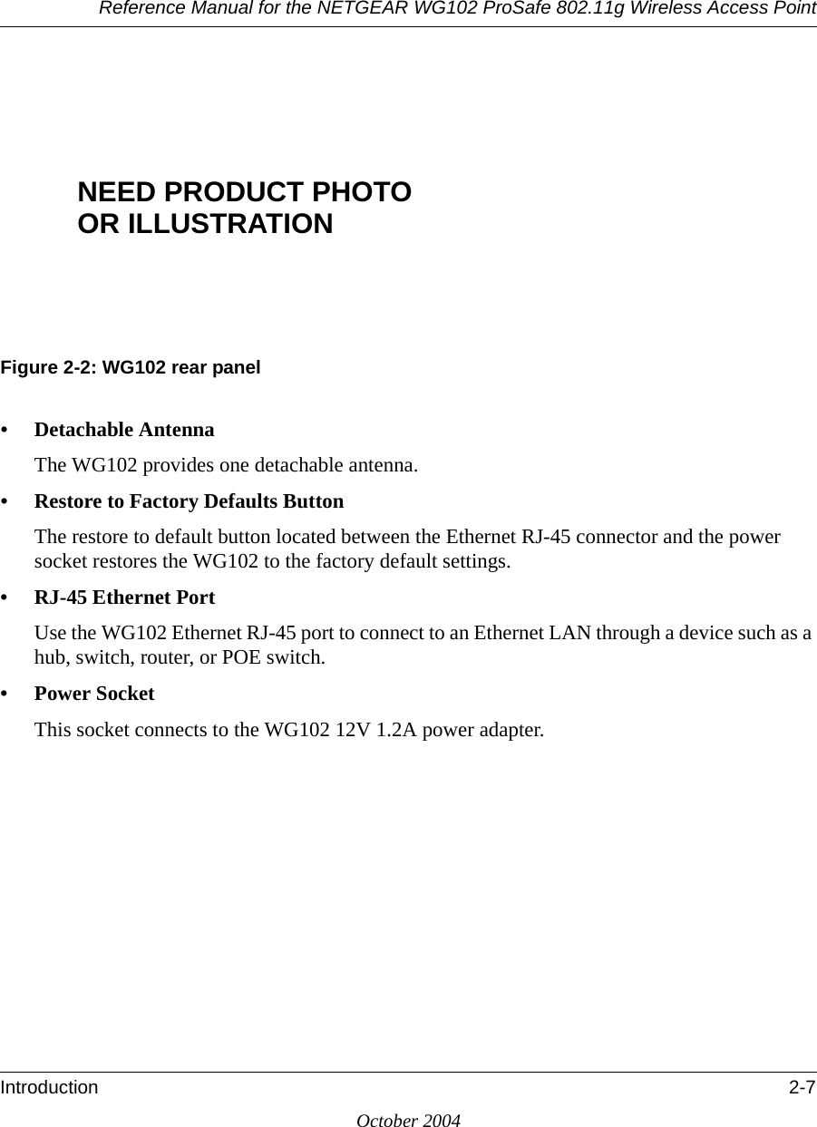 Reference Manual for the NETGEAR WG102 ProSafe 802.11g Wireless Access PointIntroduction 2-7October 2004Figure 2-2: WG102 rear panel• Detachable AntennaThe WG102 provides one detachable antenna. • Restore to Factory Defaults ButtonThe restore to default button located between the Ethernet RJ-45 connector and the power socket restores the WG102 to the factory default settings.• RJ-45 Ethernet PortUse the WG102 Ethernet RJ-45 port to connect to an Ethernet LAN through a device such as a hub, switch, router, or POE switch.• Power SocketThis socket connects to the WG102 12V 1.2A power adapter.NEED PRODUCT PHOTOOR ILLUSTRATION