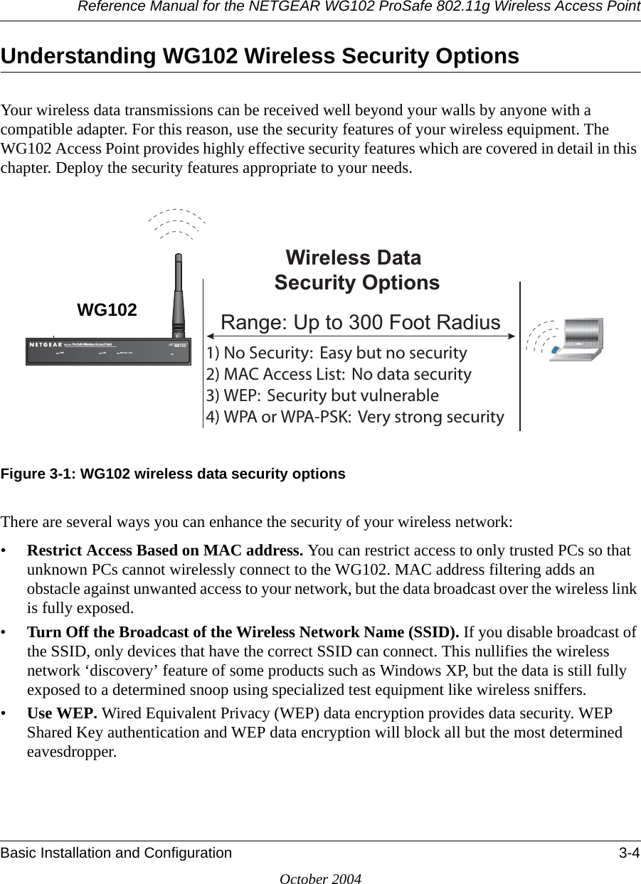 Reference Manual for the NETGEAR WG102 ProSafe 802.11g Wireless Access PointBasic Installation and Configuration 3-4October 2004Understanding WG102 Wireless Security OptionsYour wireless data transmissions can be received well beyond your walls by anyone with a compatible adapter. For this reason, use the security features of your wireless equipment. The WG102 Access Point provides highly effective security features which are covered in detail in this chapter. Deploy the security features appropriate to your needs.Figure 3-1: WG102 wireless data security optionsThere are several ways you can enhance the security of your wireless network:•Restrict Access Based on MAC address. You can restrict access to only trusted PCs so that unknown PCs cannot wirelessly connect to the WG102. MAC address filtering adds an obstacle against unwanted access to your network, but the data broadcast over the wireless link is fully exposed. •Turn Off the Broadcast of the Wireless Network Name (SSID). If you disable broadcast of the SSID, only devices that have the correct SSID can connect. This nullifies the wireless network ‘discovery’ feature of some products such as Windows XP, but the data is still fully exposed to a determined snoop using specialized test equipment like wireless sniffers.•Use WEP. Wired Equivalent Privacy (WEP) data encryption provides data security. WEP Shared Key authentication and WEP data encryption will block all but the most determined eavesdropper. .O3ECURITY%ASYBUTNOSECURITY-!#!CCESS,IST.ODATASECURITY7%03ECURITYBUTVULNERABLE70!OR70!03+6ERYSTRONGSECURITY:LUHOHVV&apos;DWD6HFXULW\2SWLRQV5DQJH8SWR)RRW5DGLXV072 ,!.B 0RO3AFE7IRELESS!CCESS0OINT -/$%, -%7IRELESS,!.WG102