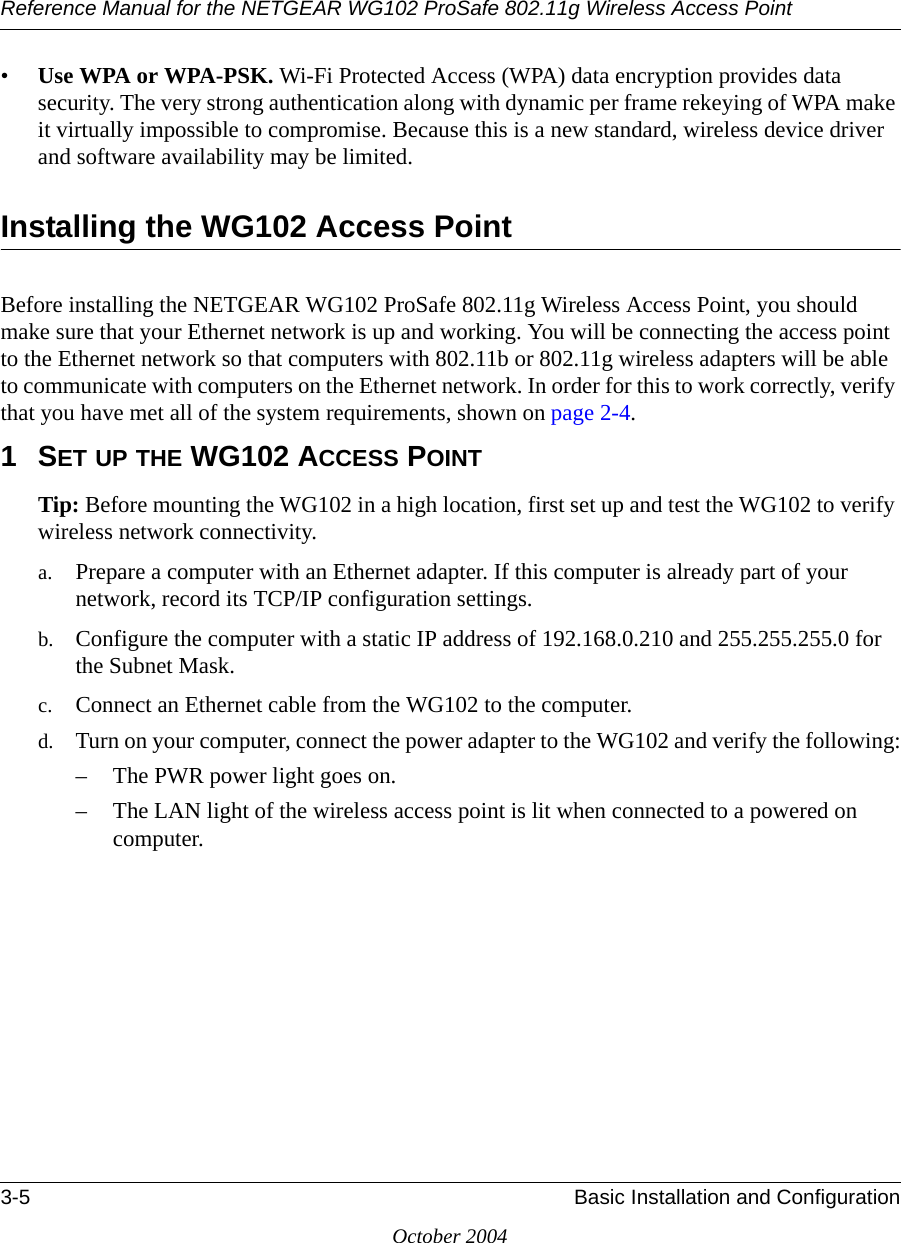 Reference Manual for the NETGEAR WG102 ProSafe 802.11g Wireless Access Point3-5 Basic Installation and ConfigurationOctober 2004•Use WPA or WPA-PSK. Wi-Fi Protected Access (WPA) data encryption provides data security. The very strong authentication along with dynamic per frame rekeying of WPA make it virtually impossible to compromise. Because this is a new standard, wireless device driver and software availability may be limited. Installing the WG102 Access PointBefore installing the NETGEAR WG102 ProSafe 802.11g Wireless Access Point, you should make sure that your Ethernet network is up and working. You will be connecting the access point to the Ethernet network so that computers with 802.11b or 802.11g wireless adapters will be able to communicate with computers on the Ethernet network. In order for this to work correctly, verify that you have met all of the system requirements, shown on page 2-4.1SET UP THE WG102 ACCESS POINTTip: Before mounting the WG102 in a high location, first set up and test the WG102 to verify wireless network connectivity.a. Prepare a computer with an Ethernet adapter. If this computer is already part of your network, record its TCP/IP configuration settings. b. Configure the computer with a static IP address of 192.168.0.210 and 255.255.255.0 for the Subnet Mask.c. Connect an Ethernet cable from the WG102 to the computer. d. Turn on your computer, connect the power adapter to the WG102 and verify the following:– The PWR power light goes on. – The LAN light of the wireless access point is lit when connected to a powered on computer.