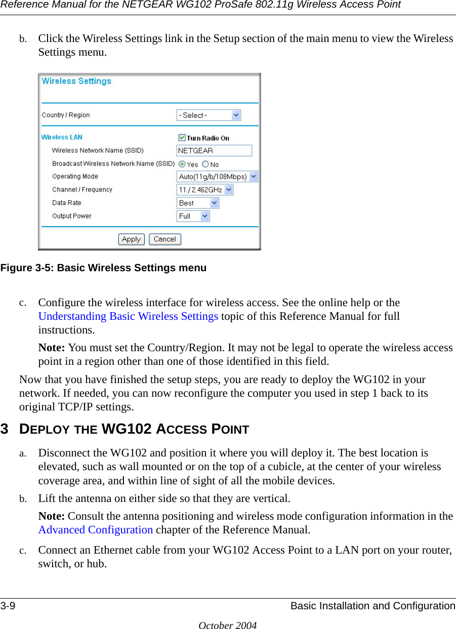 Reference Manual for the NETGEAR WG102 ProSafe 802.11g Wireless Access Point3-9 Basic Installation and ConfigurationOctober 2004b. Click the Wireless Settings link in the Setup section of the main menu to view the Wireless Settings menu.Figure 3-5: Basic Wireless Settings menuc. Configure the wireless interface for wireless access. See the online help or the Understanding Basic Wireless Settings topic of this Reference Manual for full instructions. Note: You must set the Country/Region. It may not be legal to operate the wireless access point in a region other than one of those identified in this field.Now that you have finished the setup steps, you are ready to deploy the WG102 in your network. If needed, you can now reconfigure the computer you used in step 1 back to its original TCP/IP settings.3DEPLOY THE WG102 ACCESS POINTa. Disconnect the WG102 and position it where you will deploy it. The best location is elevated, such as wall mounted or on the top of a cubicle, at the center of your wireless coverage area, and within line of sight of all the mobile devices.b. Lift the antenna on either side so that they are vertical.Note: Consult the antenna positioning and wireless mode configuration information in the Advanced Configuration chapter of the Reference Manual.c. Connect an Ethernet cable from your WG102 Access Point to a LAN port on your router, switch, or hub. 