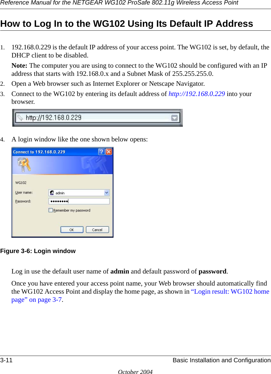 Reference Manual for the NETGEAR WG102 ProSafe 802.11g Wireless Access Point3-11 Basic Installation and ConfigurationOctober 2004How to Log In to the WG102 Using Its Default IP Address1. 192.168.0.229 is the default IP address of your access point. The WG102 is set, by default, the DHCP client to be disabled. Note: The computer you are using to connect to the WG102 should be configured with an IP address that starts with 192.168.0.x and a Subnet Mask of 255.255.255.0. 2. Open a Web browser such as Internet Explorer or Netscape Navigator. 3. Connect to the WG102 by entering its default address of http://192.168.0.229 into your browser. 4. A login window like the one shown below opens:Figure 3-6: Login windowLog in use the default user name of admin and default password of password.Once you have entered your access point name, your Web browser should automatically find the WG102 Access Point and display the home page, as shown in “Login result: WG102 home page” on page 3-7.