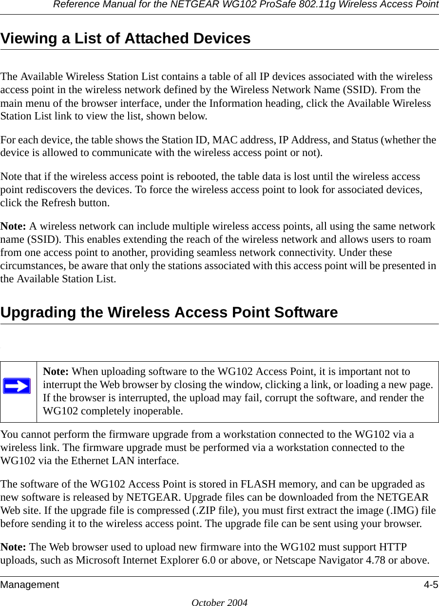 Reference Manual for the NETGEAR WG102 ProSafe 802.11g Wireless Access PointManagement 4-5October 2004Viewing a List of Attached DevicesThe Available Wireless Station List contains a table of all IP devices associated with the wireless access point in the wireless network defined by the Wireless Network Name (SSID). From the main menu of the browser interface, under the Information heading, click the Available Wireless Station List link to view the list, shown below.For each device, the table shows the Station ID, MAC address, IP Address, and Status (whether the device is allowed to communicate with the wireless access point or not). Note that if the wireless access point is rebooted, the table data is lost until the wireless access point rediscovers the devices. To force the wireless access point to look for associated devices, click the Refresh button.Note: A wireless network can include multiple wireless access points, all using the same network name (SSID). This enables extending the reach of the wireless network and allows users to roam from one access point to another, providing seamless network connectivity. Under these circumstances, be aware that only the stations associated with this access point will be presented in the Available Station List.Upgrading the Wireless Access Point Software.You cannot perform the firmware upgrade from a workstation connected to the WG102 via a wireless link. The firmware upgrade must be performed via a workstation connected to the WG102 via the Ethernet LAN interface. The software of the WG102 Access Point is stored in FLASH memory, and can be upgraded as new software is released by NETGEAR. Upgrade files can be downloaded from the NETGEAR Web site. If the upgrade file is compressed (.ZIP file), you must first extract the image (.IMG) file before sending it to the wireless access point. The upgrade file can be sent using your browser. Note: The Web browser used to upload new firmware into the WG102 must support HTTP uploads, such as Microsoft Internet Explorer 6.0 or above, or Netscape Navigator 4.78 or above. Note: When uploading software to the WG102 Access Point, it is important not to interrupt the Web browser by closing the window, clicking a link, or loading a new page. If the browser is interrupted, the upload may fail, corrupt the software, and render the WG102 completely inoperable. 