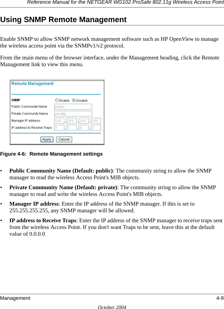 Reference Manual for the NETGEAR WG102 ProSafe 802.11g Wireless Access PointManagement 4-9October 2004Using SNMP Remote ManagementEnable SNMP to allow SNMP network management software such as HP OpenView to manage the wireless access point via the SNMPv1/v2 protocol.From the main menu of the browser interface, under the Management heading, click the Remote Management link to view this menu.Figure 4-6:  Remote Management settings•Public Community Name (Default: public): The community string to allow the SNMP manager to read the wireless Access Point&apos;s MIB objects.•Private Community Name (Default: private): The community string to allow the SNMP manager to read and write the wireless Access Point&apos;s MIB objects.•Manager IP address: Enter the IP address of the SNMP manager. If this is set to 255.255.255.255, any SNMP manager will be allowed. •IP address to Receive Traps: Enter the IP address of the SNMP manager to receive traps sent from the wireless Access Point. If you don&apos;t want Traps to be sent, leave this at the default value of 0.0.0.0