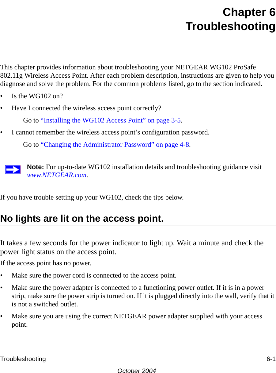 Troubleshooting 6-1October 2004Chapter 6TroubleshootingThis chapter provides information about troubleshooting your NETGEAR WG102 ProSafe 802.11g Wireless Access Point. After each problem description, instructions are given to help you diagnose and solve the problem. For the common problems listed, go to the section indicated.• Is the WG102 on?• Have I connected the wireless access point correctly?Go to “Installing the WG102 Access Point” on page 3-5.• I cannot remember the wireless access point’s configuration password.Go to “Changing the Administrator Password” on page 4-8.If you have trouble setting up your WG102, check the tips below.No lights are lit on the access point.It takes a few seconds for the power indicator to light up. Wait a minute and check the power light status on the access point.If the access point has no power.• Make sure the power cord is connected to the access point.• Make sure the power adapter is connected to a functioning power outlet. If it is in a power strip, make sure the power strip is turned on. If it is plugged directly into the wall, verify that it is not a switched outlet.• Make sure you are using the correct NETGEAR power adapter supplied with your access point.Note: For up-to-date WG102 installation details and troubleshooting guidance visit www.NETGEAR.com.