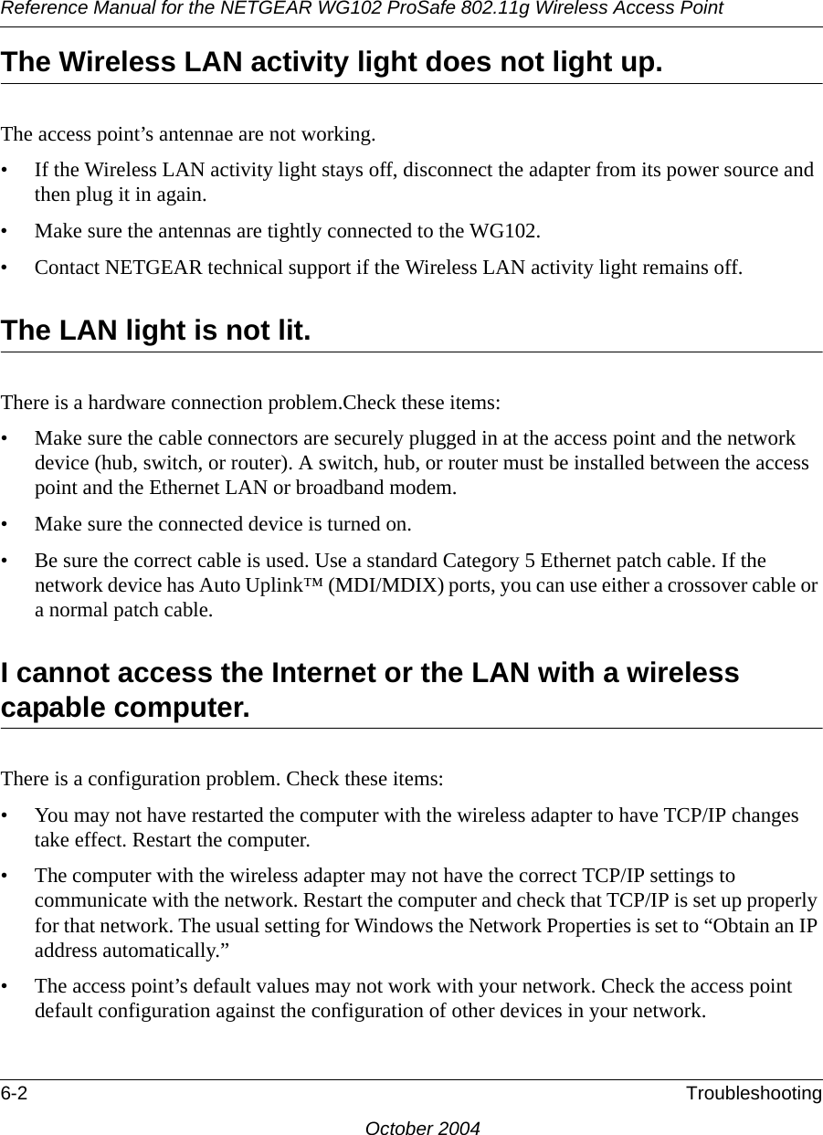 Reference Manual for the NETGEAR WG102 ProSafe 802.11g Wireless Access Point6-2 TroubleshootingOctober 2004The Wireless LAN activity light does not light up.The access point’s antennae are not working.• If the Wireless LAN activity light stays off, disconnect the adapter from its power source and then plug it in again. • Make sure the antennas are tightly connected to the WG102. • Contact NETGEAR technical support if the Wireless LAN activity light remains off.The LAN light is not lit.There is a hardware connection problem.Check these items:• Make sure the cable connectors are securely plugged in at the access point and the network device (hub, switch, or router). A switch, hub, or router must be installed between the access point and the Ethernet LAN or broadband modem.• Make sure the connected device is turned on.• Be sure the correct cable is used. Use a standard Category 5 Ethernet patch cable. If the network device has Auto Uplink™ (MDI/MDIX) ports, you can use either a crossover cable or a normal patch cable.I cannot access the Internet or the LAN with a wireless capable computer. There is a configuration problem. Check these items:• You may not have restarted the computer with the wireless adapter to have TCP/IP changes take effect. Restart the computer.• The computer with the wireless adapter may not have the correct TCP/IP settings to communicate with the network. Restart the computer and check that TCP/IP is set up properly for that network. The usual setting for Windows the Network Properties is set to “Obtain an IP address automatically.”• The access point’s default values may not work with your network. Check the access point default configuration against the configuration of other devices in your network.