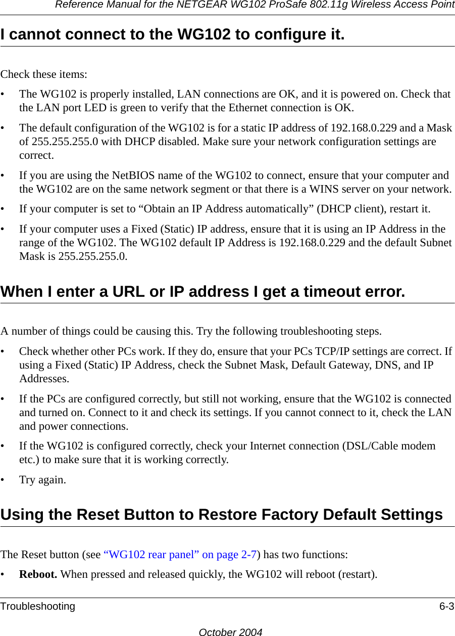 Reference Manual for the NETGEAR WG102 ProSafe 802.11g Wireless Access PointTroubleshooting 6-3October 2004I cannot connect to the WG102 to configure it.Check these items:• The WG102 is properly installed, LAN connections are OK, and it is powered on. Check that the LAN port LED is green to verify that the Ethernet connection is OK. • The default configuration of the WG102 is for a static IP address of 192.168.0.229 and a Mask of 255.255.255.0 with DHCP disabled. Make sure your network configuration settings are correct.• If you are using the NetBIOS name of the WG102 to connect, ensure that your computer and the WG102 are on the same network segment or that there is a WINS server on your network. • If your computer is set to “Obtain an IP Address automatically” (DHCP client), restart it.• If your computer uses a Fixed (Static) IP address, ensure that it is using an IP Address in the range of the WG102. The WG102 default IP Address is 192.168.0.229 and the default Subnet Mask is 255.255.255.0. When I enter a URL or IP address I get a timeout error.A number of things could be causing this. Try the following troubleshooting steps.• Check whether other PCs work. If they do, ensure that your PCs TCP/IP settings are correct. If using a Fixed (Static) IP Address, check the Subnet Mask, Default Gateway, DNS, and IP Addresses.• If the PCs are configured correctly, but still not working, ensure that the WG102 is connected and turned on. Connect to it and check its settings. If you cannot connect to it, check the LAN and power connections.• If the WG102 is configured correctly, check your Internet connection (DSL/Cable modem etc.) to make sure that it is working correctly.•Try again.Using the Reset Button to Restore Factory Default SettingsThe Reset button (see “WG102 rear panel” on page 2-7) has two functions:•Reboot. When pressed and released quickly, the WG102 will reboot (restart).