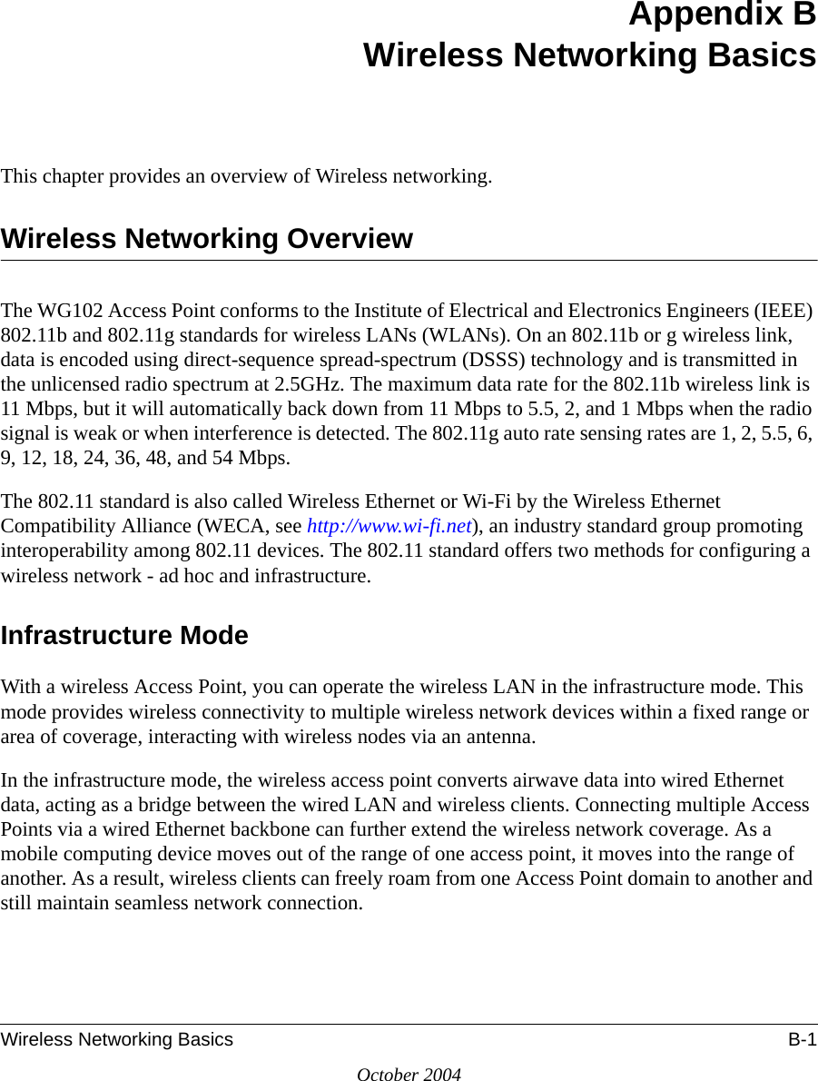 Wireless Networking Basics B-1October 2004Appendix BWireless Networking BasicsThis chapter provides an overview of Wireless networking.Wireless Networking OverviewThe WG102 Access Point conforms to the Institute of Electrical and Electronics Engineers (IEEE) 802.11b and 802.11g standards for wireless LANs (WLANs). On an 802.11b or g wireless link, data is encoded using direct-sequence spread-spectrum (DSSS) technology and is transmitted in the unlicensed radio spectrum at 2.5GHz. The maximum data rate for the 802.11b wireless link is 11 Mbps, but it will automatically back down from 11 Mbps to 5.5, 2, and 1 Mbps when the radio signal is weak or when interference is detected. The 802.11g auto rate sensing rates are 1, 2, 5.5, 6, 9, 12, 18, 24, 36, 48, and 54 Mbps. The 802.11 standard is also called Wireless Ethernet or Wi-Fi by the Wireless Ethernet Compatibility Alliance (WECA, see http://www.wi-fi.net), an industry standard group promoting interoperability among 802.11 devices. The 802.11 standard offers two methods for configuring a wireless network - ad hoc and infrastructure.Infrastructure ModeWith a wireless Access Point, you can operate the wireless LAN in the infrastructure mode. This mode provides wireless connectivity to multiple wireless network devices within a fixed range or area of coverage, interacting with wireless nodes via an antenna. In the infrastructure mode, the wireless access point converts airwave data into wired Ethernet data, acting as a bridge between the wired LAN and wireless clients. Connecting multiple Access Points via a wired Ethernet backbone can further extend the wireless network coverage. As a mobile computing device moves out of the range of one access point, it moves into the range of another. As a result, wireless clients can freely roam from one Access Point domain to another and still maintain seamless network connection.