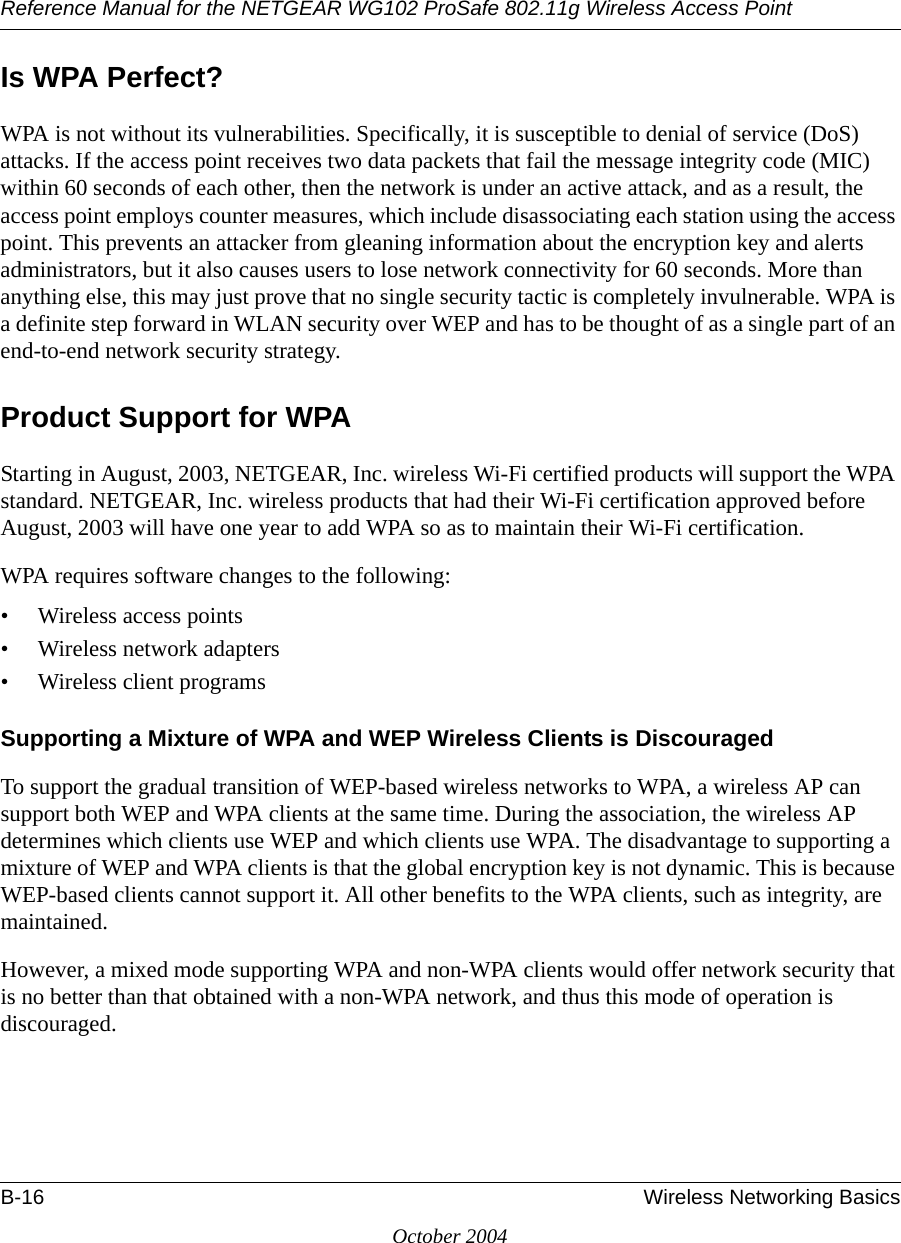 Reference Manual for the NETGEAR WG102 ProSafe 802.11g Wireless Access PointB-16 Wireless Networking BasicsOctober 2004Is WPA Perfect?WPA is not without its vulnerabilities. Specifically, it is susceptible to denial of service (DoS) attacks. If the access point receives two data packets that fail the message integrity code (MIC) within 60 seconds of each other, then the network is under an active attack, and as a result, the access point employs counter measures, which include disassociating each station using the access point. This prevents an attacker from gleaning information about the encryption key and alerts administrators, but it also causes users to lose network connectivity for 60 seconds. More than anything else, this may just prove that no single security tactic is completely invulnerable. WPA is a definite step forward in WLAN security over WEP and has to be thought of as a single part of an end-to-end network security strategy.Product Support for WPAStarting in August, 2003, NETGEAR, Inc. wireless Wi-Fi certified products will support the WPA standard. NETGEAR, Inc. wireless products that had their Wi-Fi certification approved before August, 2003 will have one year to add WPA so as to maintain their Wi-Fi certification.WPA requires software changes to the following: • Wireless access points • Wireless network adapters • Wireless client programsSupporting a Mixture of WPA and WEP Wireless Clients is DiscouragedTo support the gradual transition of WEP-based wireless networks to WPA, a wireless AP can support both WEP and WPA clients at the same time. During the association, the wireless AP determines which clients use WEP and which clients use WPA. The disadvantage to supporting a mixture of WEP and WPA clients is that the global encryption key is not dynamic. This is because WEP-based clients cannot support it. All other benefits to the WPA clients, such as integrity, are maintained.However, a mixed mode supporting WPA and non-WPA clients would offer network security that is no better than that obtained with a non-WPA network, and thus this mode of operation is discouraged.