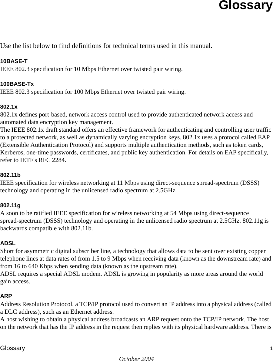 October 2004Glossary 1GlossaryUse the list below to find definitions for technical terms used in this manual.10BASE-T IEEE 802.3 specification for 10 Mbps Ethernet over twisted pair wiring.100BASE-Tx IEEE 802.3 specification for 100 Mbps Ethernet over twisted pair wiring.802.1x802.1x defines port-based, network access control used to provide authenticated network access and automated data encryption key management. The IEEE 802.1x draft standard offers an effective framework for authenticating and controlling user traffic to a protected network, as well as dynamically varying encryption keys. 802.1x uses a protocol called EAP (Extensible Authentication Protocol) and supports multiple authentication methods, such as token cards, Kerberos, one-time passwords, certificates, and public key authentication. For details on EAP specifically, refer to IETF&apos;s RFC 2284.802.11bIEEE specification for wireless networking at 11 Mbps using direct-sequence spread-spectrum (DSSS) technology and operating in the unlicensed radio spectrum at 2.5GHz.802.11gA soon to be ratified IEEE specification for wireless networking at 54 Mbps using direct-sequence spread-spectrum (DSSS) technology and operating in the unlicensed radio spectrum at 2.5GHz. 802.11g is backwards compatible with 802.11b.ADSLShort for asymmetric digital subscriber line, a technology that allows data to be sent over existing copper telephone lines at data rates of from 1.5 to 9 Mbps when receiving data (known as the downstream rate) and from 16 to 640 Kbps when sending data (known as the upstream rate). ADSL requires a special ADSL modem. ADSL is growing in popularity as more areas around the world gain access. ARPAddress Resolution Protocol, a TCP/IP protocol used to convert an IP address into a physical address (called a DLC address), such as an Ethernet address. A host wishing to obtain a physical address broadcasts an ARP request onto the TCP/IP network. The host on the network that has the IP address in the request then replies with its physical hardware address. There is 