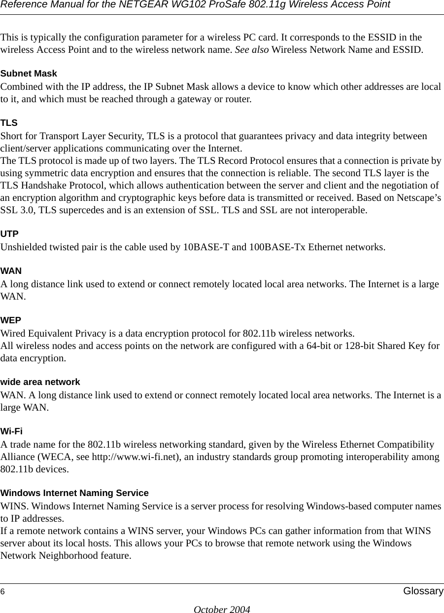 Reference Manual for the NETGEAR WG102 ProSafe 802.11g Wireless Access Point6GlossaryOctober 2004This is typically the configuration parameter for a wireless PC card. It corresponds to the ESSID in the wireless Access Point and to the wireless network name. See also Wireless Network Name and ESSID.Subnet MaskCombined with the IP address, the IP Subnet Mask allows a device to know which other addresses are local to it, and which must be reached through a gateway or router. TLSShort for Transport Layer Security, TLS is a protocol that guarantees privacy and data integrity between client/server applications communicating over the Internet. The TLS protocol is made up of two layers. The TLS Record Protocol ensures that a connection is private by using symmetric data encryption and ensures that the connection is reliable. The second TLS layer is the TLS Handshake Protocol, which allows authentication between the server and client and the negotiation of an encryption algorithm and cryptographic keys before data is transmitted or received. Based on Netscape’s SSL 3.0, TLS supercedes and is an extension of SSL. TLS and SSL are not interoperable.UTPUnshielded twisted pair is the cable used by 10BASE-T and 100BASE-Tx Ethernet networks.WANA long distance link used to extend or connect remotely located local area networks. The Internet is a large WAN.WEPWired Equivalent Privacy is a data encryption protocol for 802.11b wireless networks. All wireless nodes and access points on the network are configured with a 64-bit or 128-bit Shared Key for data encryption.wide area networkWAN. A long distance link used to extend or connect remotely located local area networks. The Internet is a large WAN.Wi-FiA trade name for the 802.11b wireless networking standard, given by the Wireless Ethernet Compatibility Alliance (WECA, see http://www.wi-fi.net), an industry standards group promoting interoperability among 802.11b devices.Windows Internet Naming ServiceWINS. Windows Internet Naming Service is a server process for resolving Windows-based computer names to IP addresses. If a remote network contains a WINS server, your Windows PCs can gather information from that WINS server about its local hosts. This allows your PCs to browse that remote network using the Windows Network Neighborhood feature.