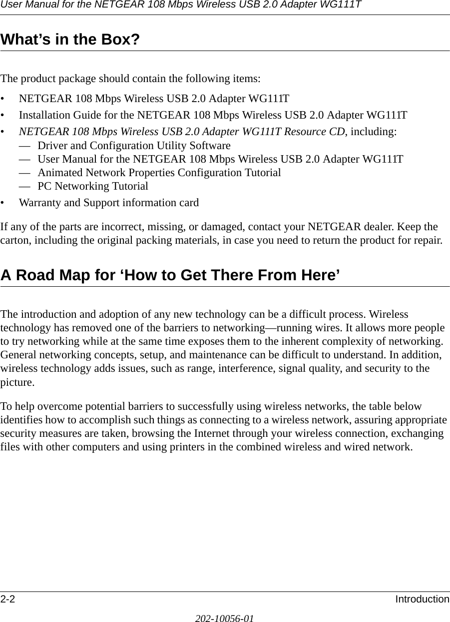 User Manual for the NETGEAR 108 Mbps Wireless USB 2.0 Adapter WG111T2-2 Introduction202-10056-01What’s in the Box?The product package should contain the following items:• NETGEAR 108 Mbps Wireless USB 2.0 Adapter WG111T• Installation Guide for the NETGEAR 108 Mbps Wireless USB 2.0 Adapter WG111T•NETGEAR 108 Mbps Wireless USB 2.0 Adapter WG111T Resource CD, including:— Driver and Configuration Utility Software— User Manual for the NETGEAR 108 Mbps Wireless USB 2.0 Adapter WG111T— Animated Network Properties Configuration Tutorial— PC Networking Tutorial• Warranty and Support information cardIf any of the parts are incorrect, missing, or damaged, contact your NETGEAR dealer. Keep the carton, including the original packing materials, in case you need to return the product for repair.A Road Map for ‘How to Get There From Here’The introduction and adoption of any new technology can be a difficult process. Wireless technology has removed one of the barriers to networking—running wires. It allows more people to try networking while at the same time exposes them to the inherent complexity of networking. General networking concepts, setup, and maintenance can be difficult to understand. In addition, wireless technology adds issues, such as range, interference, signal quality, and security to the picture. To help overcome potential barriers to successfully using wireless networks, the table below identifies how to accomplish such things as connecting to a wireless network, assuring appropriate security measures are taken, browsing the Internet through your wireless connection, exchanging files with other computers and using printers in the combined wireless and wired network. 