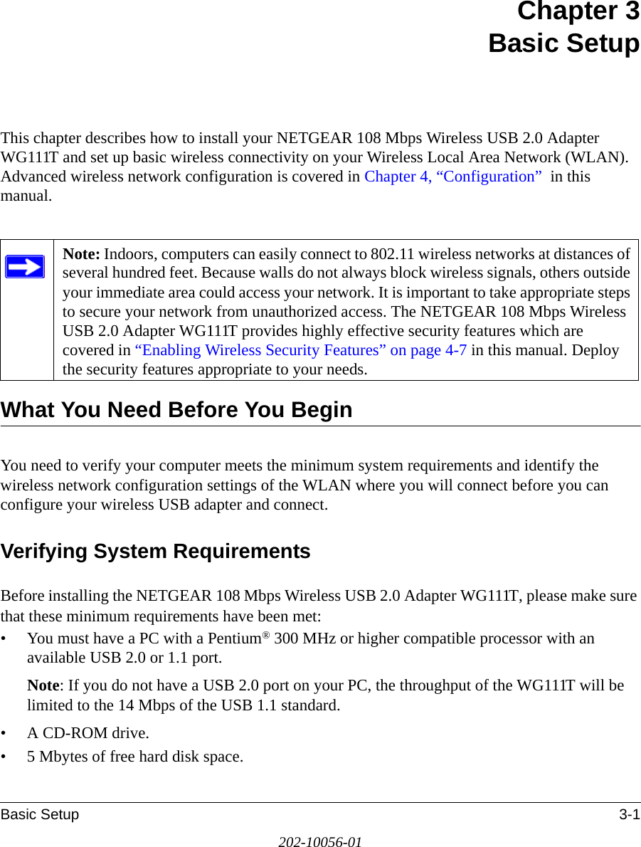 Basic Setup 3-1202-10056-01Chapter 3 Basic SetupThis chapter describes how to install your NETGEAR 108 Mbps Wireless USB 2.0 Adapter WG111T and set up basic wireless connectivity on your Wireless Local Area Network (WLAN). Advanced wireless network configuration is covered in Chapter 4, “Configuration”  in this manual. What You Need Before You BeginYou need to verify your computer meets the minimum system requirements and identify the wireless network configuration settings of the WLAN where you will connect before you can configure your wireless USB adapter and connect. Verifying System RequirementsBefore installing the NETGEAR 108 Mbps Wireless USB 2.0 Adapter WG111T, please make sure that these minimum requirements have been met:• You must have a PC with a Pentium® 300 MHz or higher compatible processor with an available USB 2.0 or 1.1 port.Note: If you do not have a USB 2.0 port on your PC, the throughput of the WG111T will be limited to the 14 Mbps of the USB 1.1 standard.•A CD-ROM drive.• 5 Mbytes of free hard disk space.Note: Indoors, computers can easily connect to 802.11 wireless networks at distances of several hundred feet. Because walls do not always block wireless signals, others outside your immediate area could access your network. It is important to take appropriate steps to secure your network from unauthorized access. The NETGEAR 108 Mbps Wireless USB 2.0 Adapter WG111T provides highly effective security features which are covered in “Enabling Wireless Security Features” on page 4-7 in this manual. Deploy the security features appropriate to your needs.