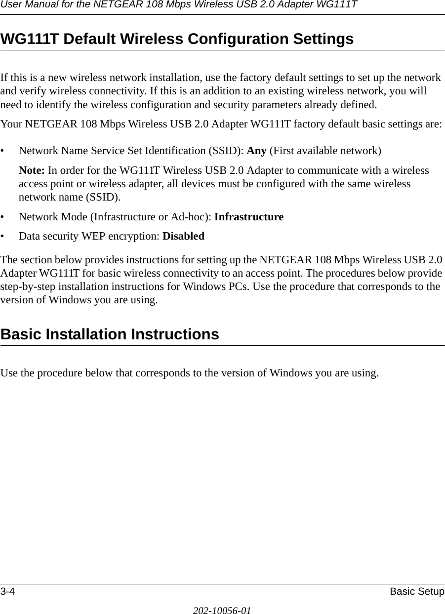 User Manual for the NETGEAR 108 Mbps Wireless USB 2.0 Adapter WG111T3-4 Basic Setup202-10056-01WG111T Default Wireless Configuration SettingsIf this is a new wireless network installation, use the factory default settings to set up the network and verify wireless connectivity. If this is an addition to an existing wireless network, you will need to identify the wireless configuration and security parameters already defined. Your NETGEAR 108 Mbps Wireless USB 2.0 Adapter WG111T factory default basic settings are: • Network Name Service Set Identification (SSID): Any (First available network)Note: In order for the WG111T Wireless USB 2.0 Adapter to communicate with a wireless access point or wireless adapter, all devices must be configured with the same wireless network name (SSID).• Network Mode (Infrastructure or Ad-hoc): Infrastructure• Data security WEP encryption: DisabledThe section below provides instructions for setting up the NETGEAR 108 Mbps Wireless USB 2.0 Adapter WG111T for basic wireless connectivity to an access point. The procedures below provide step-by-step installation instructions for Windows PCs. Use the procedure that corresponds to the version of Windows you are using.Basic Installation Instructions Use the procedure below that corresponds to the version of Windows you are using.