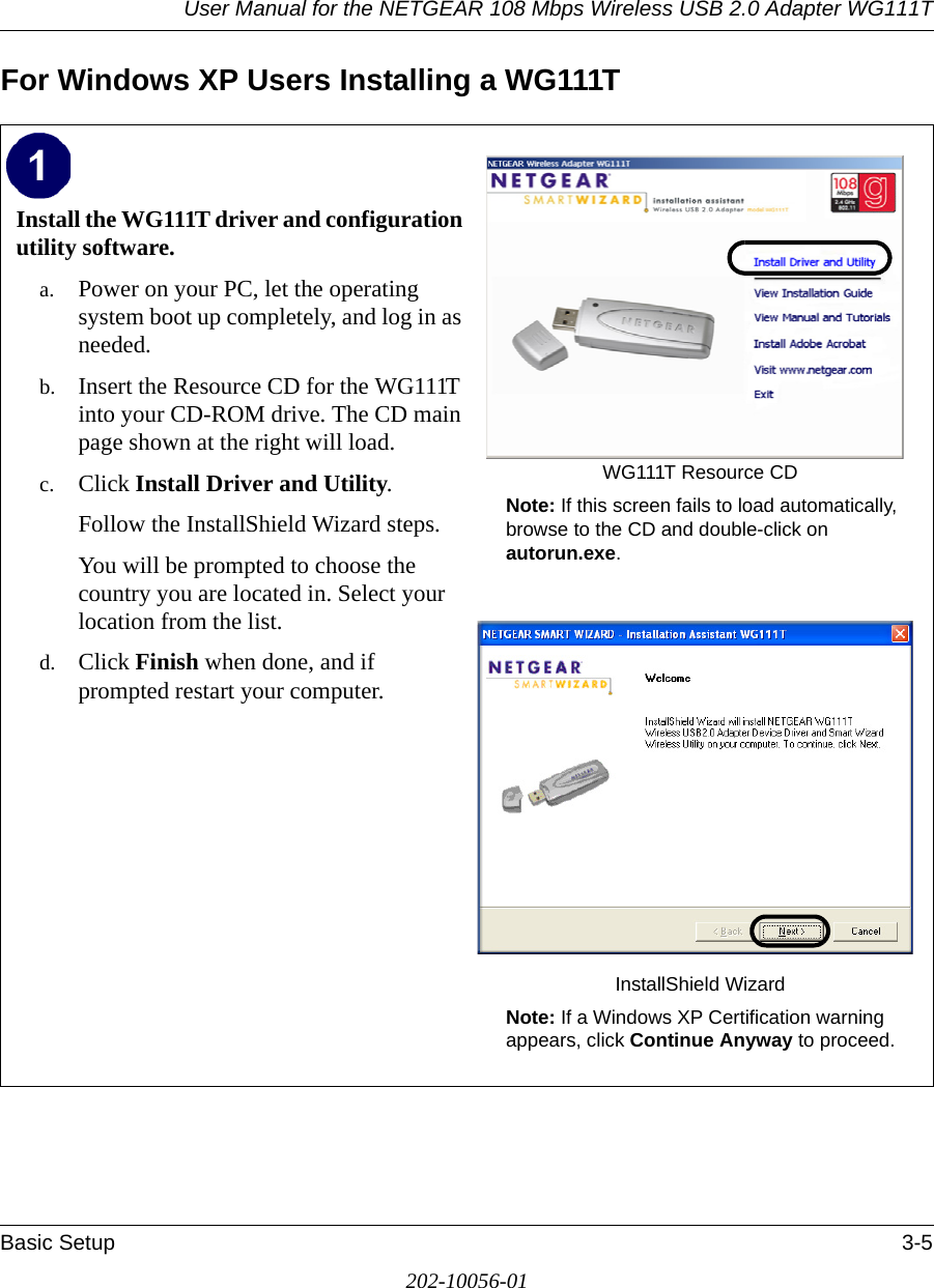 User Manual for the NETGEAR 108 Mbps Wireless USB 2.0 Adapter WG111TBasic Setup 3-5202-10056-01For Windows XP Users Installing a WG111TInstall the WG111T driver and configuration utility software. a. Power on your PC, let the operating system boot up completely, and log in as needed.b. Insert the Resource CD for the WG111T into your CD-ROM drive. The CD main page shown at the right will load.c. Click Install Driver and Utility.Follow the InstallShield Wizard steps.You will be prompted to choose the country you are located in. Select your location from the list.d. Click Finish when done, and if prompted restart your computer.WG111T Resource CDNote: If this screen fails to load automatically, browse to the CD and double-click on autorun.exe. InstallShield WizardNote: If a Windows XP Certification warning appears, click Continue Anyway to proceed.  