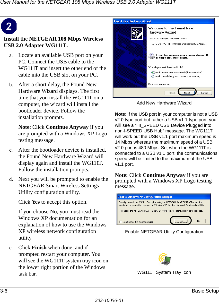 User Manual for the NETGEAR 108 Mbps Wireless USB 2.0 Adapter WG111T3-6 Basic Setup202-10056-01Install the NETGEAR 108 Mbps Wireless USB 2.0 Adapter WG111T. a. Locate an available USB port on your PC. Connect the USB cable to the WG111T and insert the other end of the cable into the USB slot on your PC.b. After a short delay, the Found New Hardware Wizard displays. The first time that you install the WG111T on a computer, the wizard will install the bootloader device. Follow the installation prompts.Note: Click Continue Anyway if you are prompted with a Windows XP Logo testing message.c. After the bootloader device is installed, the Found New Hardware Wizard will display again and install the WG111T. Follow the installation prompts.d. Next you will be prompted to enable the NETGEAR Smart Wireless Settings Utility configuration utility. Click Yes to accept this option. If you choose No, you must read the Windows XP documentation for an explanation of how to use the Windows XP wireless network configuration utilitye. Click Finish when done, and if prompted restart your computer. You will see the WG111T system tray icon on the lower right portion of the Windows task bar. Add New Hardware WizardNote: If the USB port in your computer is not a USB v2.0 type port but rather a USB v1.1 type port, you will see a “HI_SPEED USB Device Plugged into non-I-SPEED USB Hub” message. The WG111T will work but the USB v1.1 port maximum speed is 14 Mbps whereas the maximum speed of a USB v2.0 port is 480 Mbps. So, when the WG111T is connected to a USB v1.1 port, the communications speed will be limited to the maximum of the USB v1.1 port.Note: Click Continue Anyway if you are prompted with a Windows XP Logo testing message.Enable NETGEAR Utility ConfigurationWG111T System Tray Icon