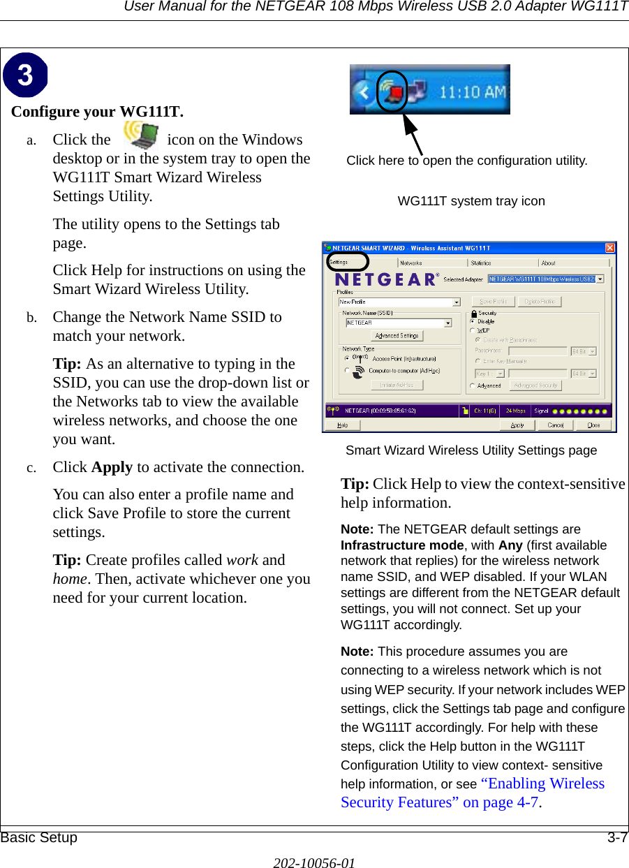 User Manual for the NETGEAR 108 Mbps Wireless USB 2.0 Adapter WG111TBasic Setup 3-7202-10056-01Configure your WG111T.a. Click the  icon on the Windows desktop or in the system tray to open the WG111T Smart Wizard Wireless Settings Utility.The utility opens to the Settings tab page. Click Help for instructions on using the Smart Wizard Wireless Utility.b. Change the Network Name SSID to match your network.Tip: As an alternative to typing in the SSID, you can use the drop-down list or the Networks tab to view the available wireless networks, and choose the one you want.c. Click Apply to activate the connection.You can also enter a profile name and click Save Profile to store the current settings.Tip: Create profiles called work and home. Then, activate whichever one you need for your current location. WG111T system tray iconSmart Wizard Wireless Utility Settings pageTip: Click Help to view the context-sensitive help information.Note: The NETGEAR default settings are Infrastructure mode, with Any (first available network that replies) for the wireless network name SSID, and WEP disabled. If your WLAN settings are different from the NETGEAR default settings, you will not connect. Set up your WG111T accordingly.Note: This procedure assumes you are connecting to a wireless network which is not using WEP security. If your network includes WEP settings, click the Settings tab page and configure the WG111T accordingly. For help with these steps, click the Help button in the WG111T Configuration Utility to view context- sensitive help information, or see “Enabling Wireless Security Features” on page 4-7. Click here to open the configuration utility.