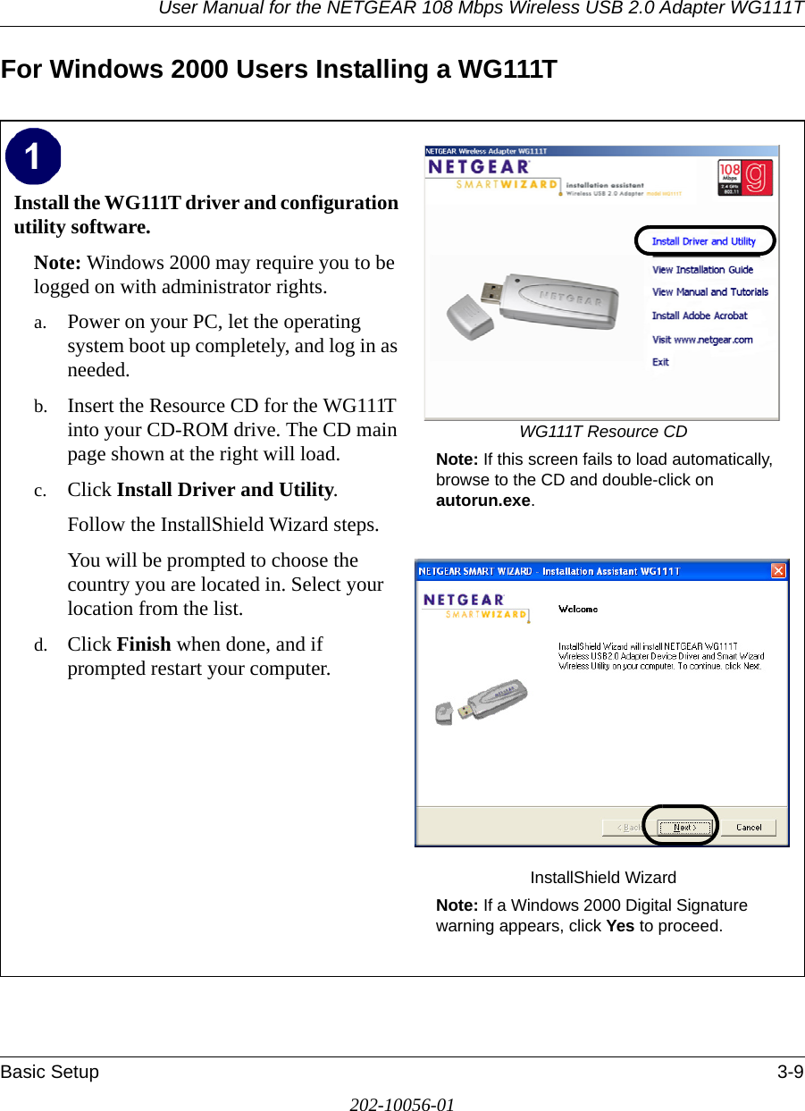 User Manual for the NETGEAR 108 Mbps Wireless USB 2.0 Adapter WG111TBasic Setup 3-9202-10056-01For Windows 2000 Users Installing a WG111TInstall the WG111T driver and configuration utility software. Note: Windows 2000 may require you to be logged on with administrator rights.a. Power on your PC, let the operating system boot up completely, and log in as needed.b. Insert the Resource CD for the WG111T into your CD-ROM drive. The CD main page shown at the right will load.c. Click Install Driver and Utility.Follow the InstallShield Wizard steps.You will be prompted to choose the country you are located in. Select your location from the list.d. Click Finish when done, and if prompted restart your computer.WG111T Resource CDNote: If this screen fails to load automatically, browse to the CD and double-click on autorun.exe. InstallShield WizardNote: If a Windows 2000 Digital Signature warning appears, click Yes to proceed.  