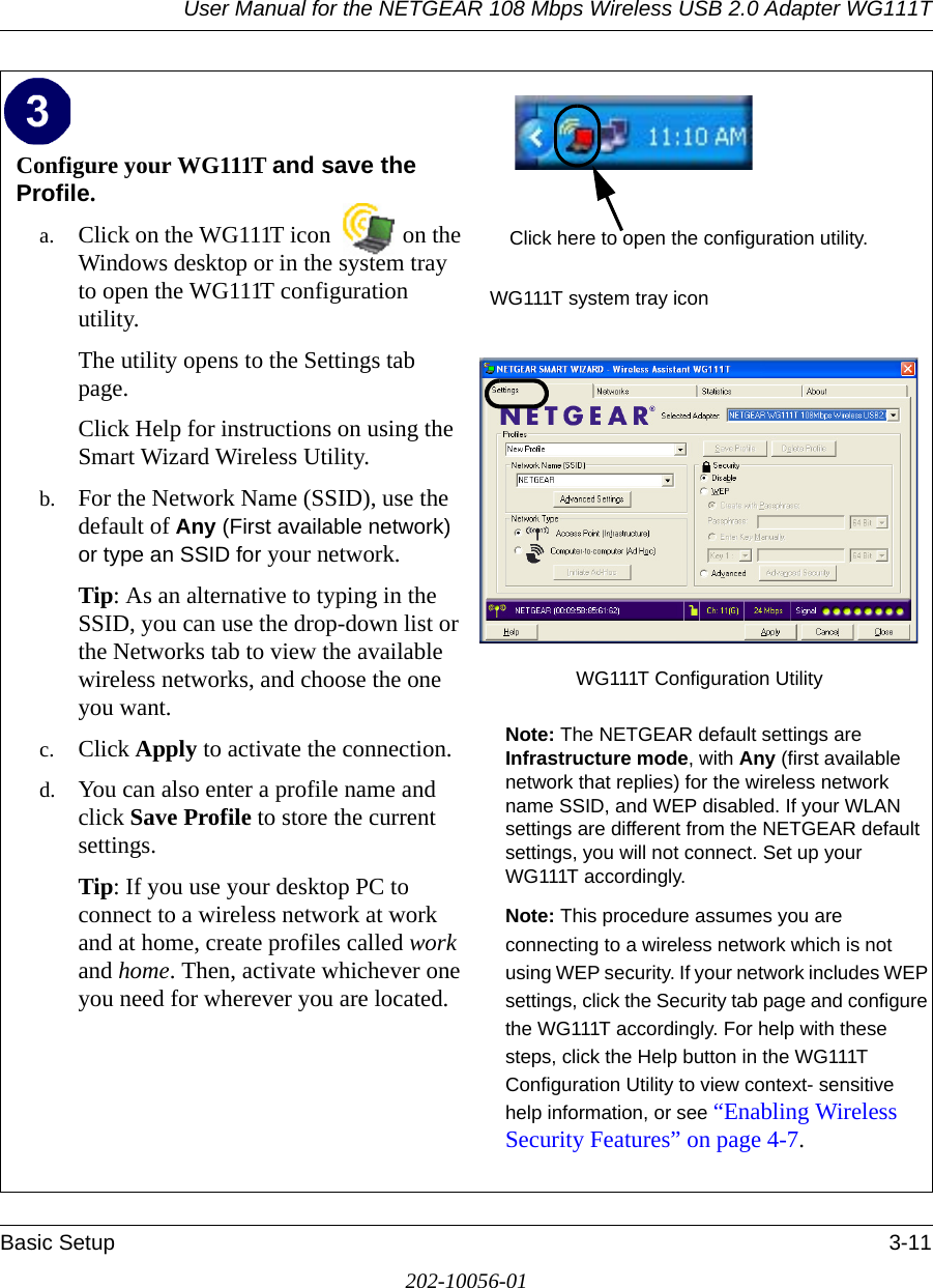 User Manual for the NETGEAR 108 Mbps Wireless USB 2.0 Adapter WG111TBasic Setup 3-11202-10056-01Configure your WG111T and save the Profile.a. Click on the WG111T icon  on the Windows desktop or in the system tray to open the WG111T configuration utility.The utility opens to the Settings tab page. Click Help for instructions on using the Smart Wizard Wireless Utility.b. For the Network Name (SSID), use the default of Any (First available network) or type an SSID for your network.Tip: As an alternative to typing in the SSID, you can use the drop-down list or the Networks tab to view the available wireless networks, and choose the one you want.c. Click Apply to activate the connection.d. You can also enter a profile name and click Save Profile to store the current settings.Tip: If you use your desktop PC to connect to a wireless network at work and at home, create profiles called work and home. Then, activate whichever one you need for wherever you are located.WG111T system tray iconWG111T Configuration Utility Note: The NETGEAR default settings are Infrastructure mode, with Any (first available network that replies) for the wireless network name SSID, and WEP disabled. If your WLAN settings are different from the NETGEAR default settings, you will not connect. Set up your WG111T accordingly.Note: This procedure assumes you are connecting to a wireless network which is not using WEP security. If your network includes WEP settings, click the Security tab page and configure the WG111T accordingly. For help with these steps, click the Help button in the WG111T Configuration Utility to view context- sensitive help information, or see “Enabling Wireless Security Features” on page 4-7.Click here to open the configuration utility.