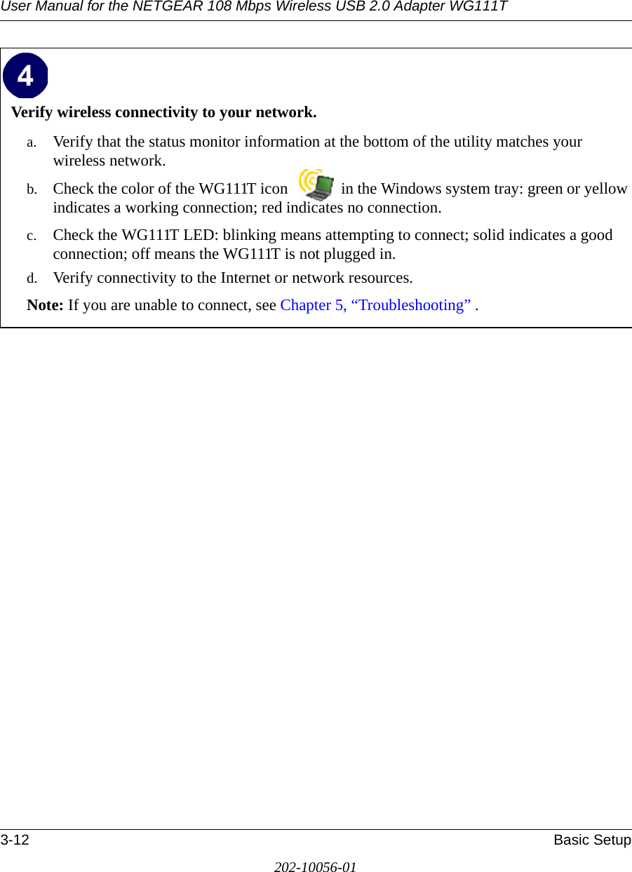 User Manual for the NETGEAR 108 Mbps Wireless USB 2.0 Adapter WG111T3-12 Basic Setup202-10056-01Verify wireless connectivity to your network.a. Verify that the status monitor information at the bottom of the utility matches your wireless network.b. Check the color of the WG111T icon   in the Windows system tray: green or yellow indicates a working connection; red indicates no connection.c. Check the WG111T LED: blinking means attempting to connect; solid indicates a good connection; off means the WG111T is not plugged in. d. Verify connectivity to the Internet or network resources.Note: If you are unable to connect, see Chapter 5, “Troubleshooting” .