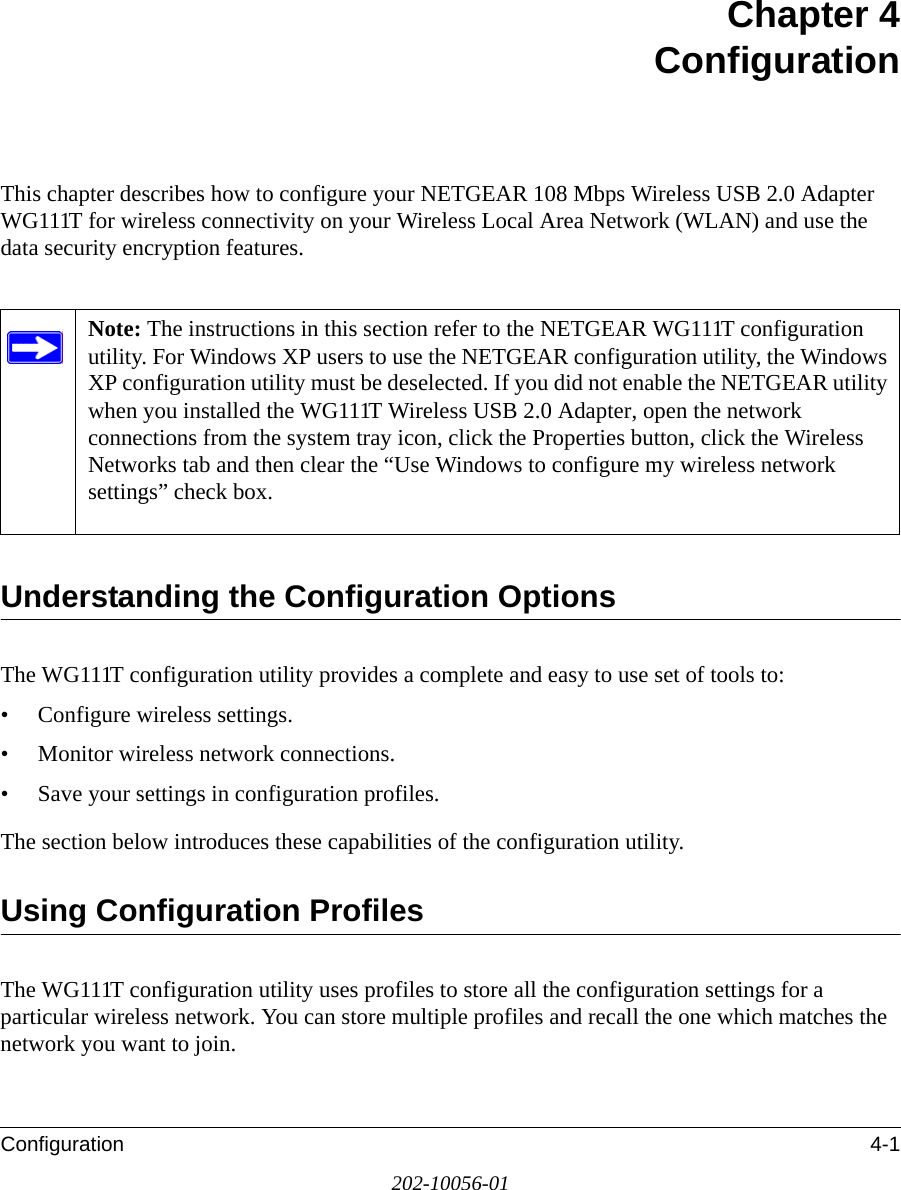 Configuration 4-1202-10056-01Chapter 4 ConfigurationThis chapter describes how to configure your NETGEAR 108 Mbps Wireless USB 2.0 Adapter WG111T for wireless connectivity on your Wireless Local Area Network (WLAN) and use the data security encryption features. Understanding the Configuration OptionsThe WG111T configuration utility provides a complete and easy to use set of tools to:• Configure wireless settings.• Monitor wireless network connections.• Save your settings in configuration profiles.The section below introduces these capabilities of the configuration utility. Using Configuration ProfilesThe WG111T configuration utility uses profiles to store all the configuration settings for a particular wireless network. You can store multiple profiles and recall the one which matches the network you want to join.Note: The instructions in this section refer to the NETGEAR WG111T configuration utility. For Windows XP users to use the NETGEAR configuration utility, the Windows XP configuration utility must be deselected. If you did not enable the NETGEAR utility when you installed the WG111T Wireless USB 2.0 Adapter, open the network connections from the system tray icon, click the Properties button, click the Wireless Networks tab and then clear the “Use Windows to configure my wireless network settings” check box. 