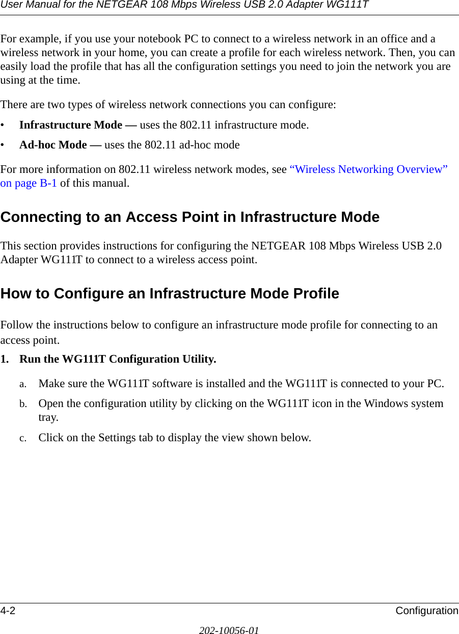 User Manual for the NETGEAR 108 Mbps Wireless USB 2.0 Adapter WG111T4-2 Configuration202-10056-01For example, if you use your notebook PC to connect to a wireless network in an office and a wireless network in your home, you can create a profile for each wireless network. Then, you can easily load the profile that has all the configuration settings you need to join the network you are using at the time. There are two types of wireless network connections you can configure:•Infrastructure Mode — uses the 802.11 infrastructure mode.•Ad-hoc Mode — uses the 802.11 ad-hoc modeFor more information on 802.11 wireless network modes, see “Wireless Networking Overview” on page B-1 of this manual.Connecting to an Access Point in Infrastructure ModeThis section provides instructions for configuring the NETGEAR 108 Mbps Wireless USB 2.0 Adapter WG111T to connect to a wireless access point. How to Configure an Infrastructure Mode ProfileFollow the instructions below to configure an infrastructure mode profile for connecting to an access point.1. Run the WG111T Configuration Utility.a. Make sure the WG111T software is installed and the WG111T is connected to your PC.b. Open the configuration utility by clicking on the WG111T icon in the Windows system tray. c. Click on the Settings tab to display the view shown below.