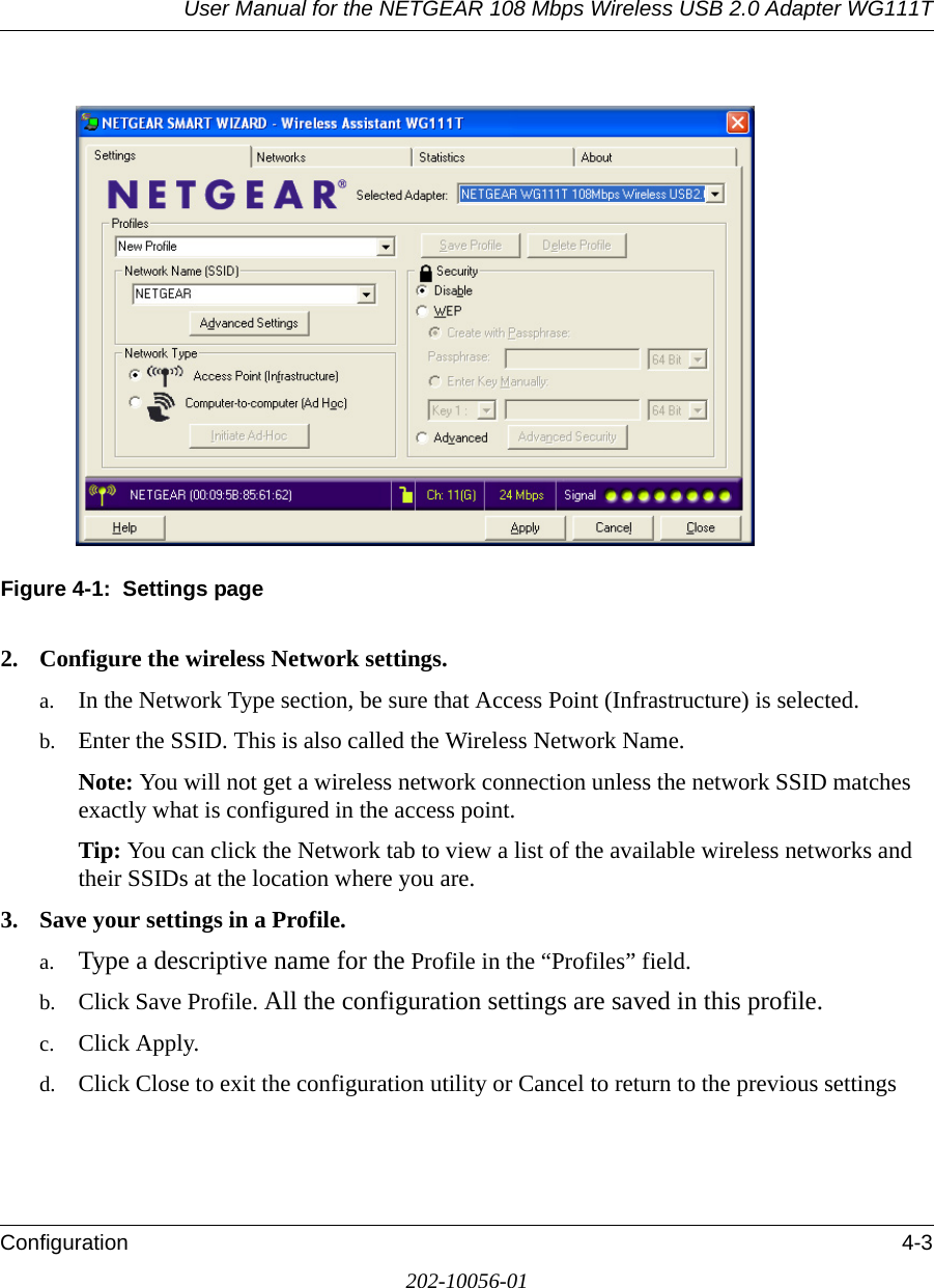 User Manual for the NETGEAR 108 Mbps Wireless USB 2.0 Adapter WG111TConfiguration 4-3202-10056-01Figure 4-1:  Settings page2. Configure the wireless Network settings.a. In the Network Type section, be sure that Access Point (Infrastructure) is selected.b. Enter the SSID. This is also called the Wireless Network Name.Note: You will not get a wireless network connection unless the network SSID matches exactly what is configured in the access point. Tip: You can click the Network tab to view a list of the available wireless networks and their SSIDs at the location where you are. 3. Save your settings in a Profile. a. Type a descriptive name for the Profile in the “Profiles” field.b. Click Save Profile. All the configuration settings are saved in this profile.c. Click Apply.d. Click Close to exit the configuration utility or Cancel to return to the previous settings