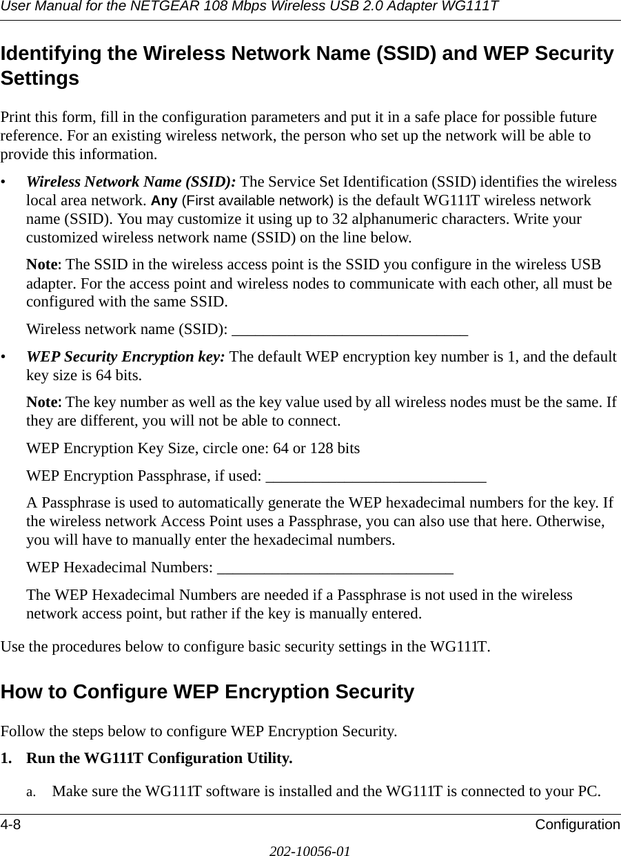 User Manual for the NETGEAR 108 Mbps Wireless USB 2.0 Adapter WG111T4-8 Configuration202-10056-01Identifying the Wireless Network Name (SSID) and WEP Security SettingsPrint this form, fill in the configuration parameters and put it in a safe place for possible future reference. For an existing wireless network, the person who set up the network will be able to provide this information.•Wireless Network Name (SSID): The Service Set Identification (SSID) identifies the wireless local area network. Any (First available network) is the default WG111T wireless network name (SSID). You may customize it using up to 32 alphanumeric characters. Write your customized wireless network name (SSID) on the line below. Note: The SSID in the wireless access point is the SSID you configure in the wireless USB adapter. For the access point and wireless nodes to communicate with each other, all must be configured with the same SSID.Wireless network name (SSID): ______________________________ •WEP Security Encryption key: The default WEP encryption key number is 1, and the default key size is 64 bits.Note: The key number as well as the key value used by all wireless nodes must be the same. If they are different, you will not be able to connect.WEP Encryption Key Size, circle one: 64 or 128 bitsWEP Encryption Passphrase, if used: ____________________________ A Passphrase is used to automatically generate the WEP hexadecimal numbers for the key. If the wireless network Access Point uses a Passphrase, you can also use that here. Otherwise, you will have to manually enter the hexadecimal numbers.WEP Hexadecimal Numbers: ______________________________ The WEP Hexadecimal Numbers are needed if a Passphrase is not used in the wireless network access point, but rather if the key is manually entered.Use the procedures below to configure basic security settings in the WG111T.How to Configure WEP Encryption SecurityFollow the steps below to configure WEP Encryption Security.1. Run the WG111T Configuration Utility.a. Make sure the WG111T software is installed and the WG111T is connected to your PC.