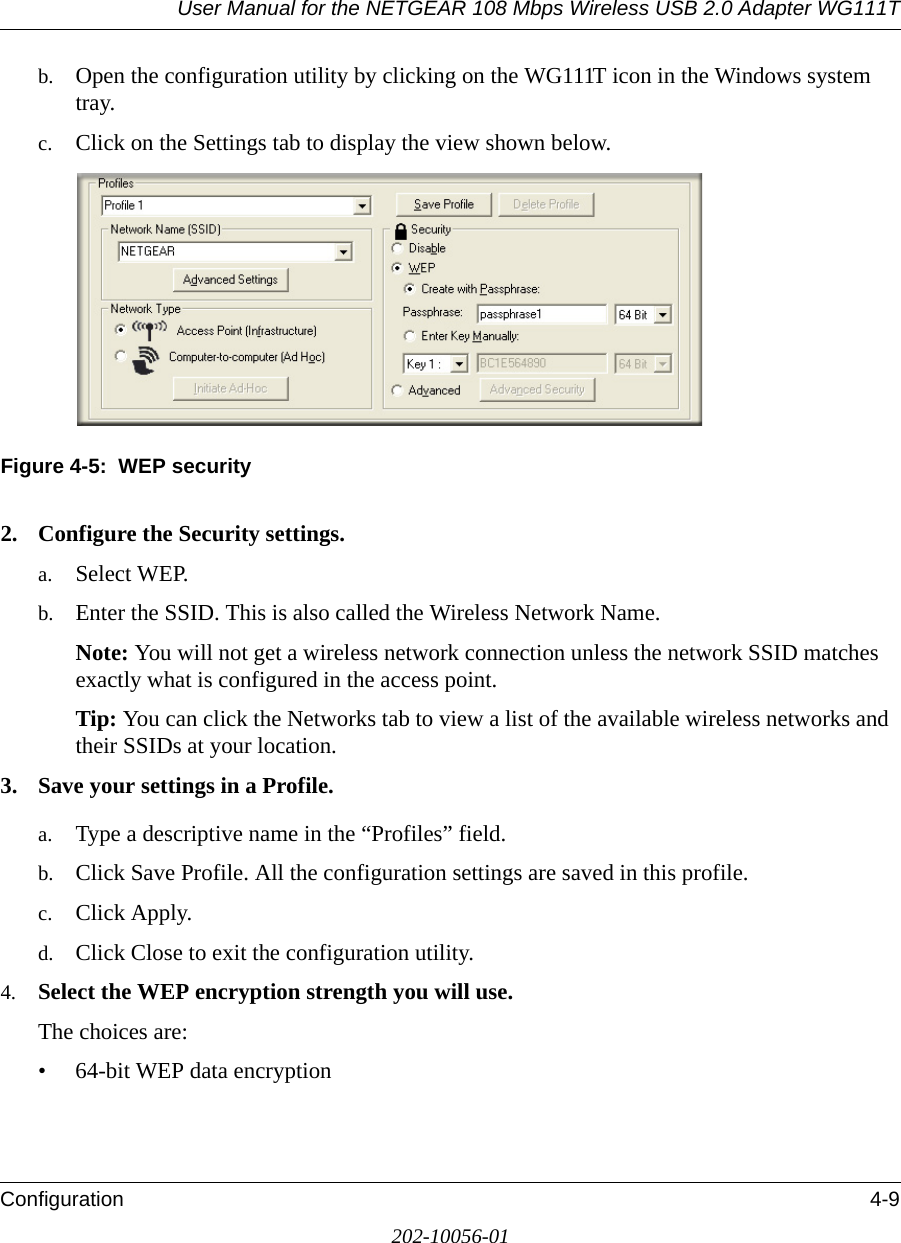 User Manual for the NETGEAR 108 Mbps Wireless USB 2.0 Adapter WG111TConfiguration 4-9202-10056-01b. Open the configuration utility by clicking on the WG111T icon in the Windows system tray. c. Click on the Settings tab to display the view shown below.Figure 4-5:  WEP security2. Configure the Security settings. a. Select WEP.b. Enter the SSID. This is also called the Wireless Network Name.Note: You will not get a wireless network connection unless the network SSID matches exactly what is configured in the access point. Tip: You can click the Networks tab to view a list of the available wireless networks and their SSIDs at your location. 3. Save your settings in a Profile. a. Type a descriptive name in the “Profiles” field. b. Click Save Profile. All the configuration settings are saved in this profile. c. Click Apply. d. Click Close to exit the configuration utility.4. Select the WEP encryption strength you will use. The choices are:• 64-bit WEP data encryption 
