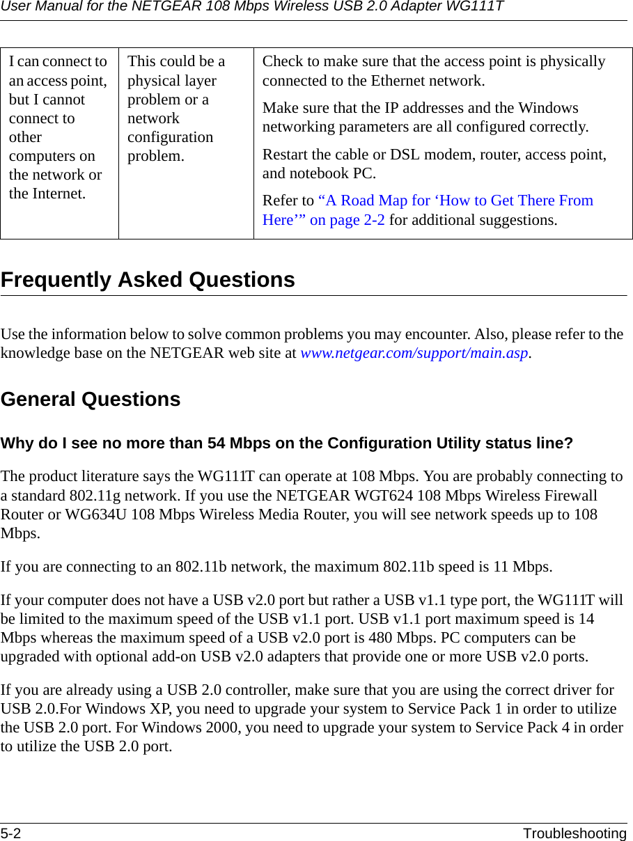 User Manual for the NETGEAR 108 Mbps Wireless USB 2.0 Adapter WG111T5-2 TroubleshootingFrequently Asked QuestionsUse the information below to solve common problems you may encounter. Also, please refer to the knowledge base on the NETGEAR web site at www.netgear.com/support/main.asp.General QuestionsWhy do I see no more than 54 Mbps on the Configuration Utility status line?The product literature says the WG111T can operate at 108 Mbps. You are probably connecting to a standard 802.11g network. If you use the NETGEAR WGT624 108 Mbps Wireless Firewall Router or WG634U 108 Mbps Wireless Media Router, you will see network speeds up to 108 Mbps.If you are connecting to an 802.11b network, the maximum 802.11b speed is 11 Mbps. If your computer does not have a USB v2.0 port but rather a USB v1.1 type port, the WG111T will be limited to the maximum speed of the USB v1.1 port. USB v1.1 port maximum speed is 14 Mbps whereas the maximum speed of a USB v2.0 port is 480 Mbps. PC computers can be upgraded with optional add-on USB v2.0 adapters that provide one or more USB v2.0 ports.If you are already using a USB 2.0 controller, make sure that you are using the correct driver for USB 2.0.For Windows XP, you need to upgrade your system to Service Pack 1 in order to utilize the USB 2.0 port. For Windows 2000, you need to upgrade your system to Service Pack 4 in order to utilize the USB 2.0 port.I can connect to an access point, but I cannot connect to other computers on the network or the Internet.This could be a physical layer problem or a network configuration problem.Check to make sure that the access point is physically connected to the Ethernet network.Make sure that the IP addresses and the Windows networking parameters are all configured correctly.Restart the cable or DSL modem, router, access point, and notebook PC.Refer to “A Road Map for ‘How to Get There From Here’” on page 2-2 for additional suggestions.