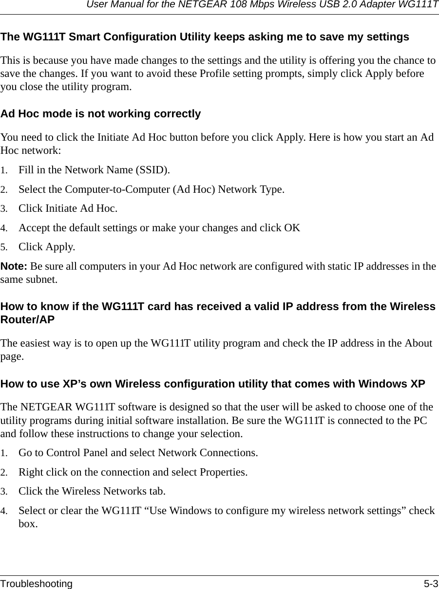User Manual for the NETGEAR 108 Mbps Wireless USB 2.0 Adapter WG111TTroubleshooting 5-3The WG111T Smart Configuration Utility keeps asking me to save my settingsThis is because you have made changes to the settings and the utility is offering you the chance to save the changes. If you want to avoid these Profile setting prompts, simply click Apply before you close the utility program.Ad Hoc mode is not working correctlyYou need to click the Initiate Ad Hoc button before you click Apply. Here is how you start an Ad Hoc network:1. Fill in the Network Name (SSID).2. Select the Computer-to-Computer (Ad Hoc) Network Type.3. Click Initiate Ad Hoc.4. Accept the default settings or make your changes and click OK5. Click Apply.Note: Be sure all computers in your Ad Hoc network are configured with static IP addresses in the same subnet.How to know if the WG111T card has received a valid IP address from the Wireless Router/APThe easiest way is to open up the WG111T utility program and check the IP address in the About page.How to use XP’s own Wireless configuration utility that comes with Windows XPThe NETGEAR WG111T software is designed so that the user will be asked to choose one of the utility programs during initial software installation. Be sure the WG111T is connected to the PC and follow these instructions to change your selection. 1. Go to Control Panel and select Network Connections.2. Right click on the connection and select Properties.3. Click the Wireless Networks tab.4. Select or clear the WG111T “Use Windows to configure my wireless network settings” check box.