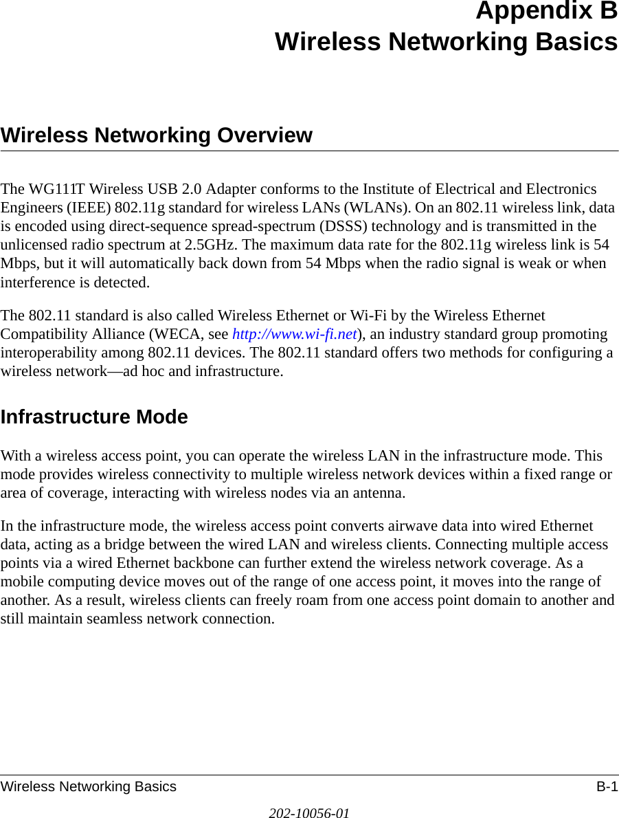 Wireless Networking Basics B-1202-10056-01Appendix BWireless Networking BasicsWireless Networking OverviewThe WG111T Wireless USB 2.0 Adapter conforms to the Institute of Electrical and Electronics Engineers (IEEE) 802.11g standard for wireless LANs (WLANs). On an 802.11 wireless link, data is encoded using direct-sequence spread-spectrum (DSSS) technology and is transmitted in the unlicensed radio spectrum at 2.5GHz. The maximum data rate for the 802.11g wireless link is 54 Mbps, but it will automatically back down from 54 Mbps when the radio signal is weak or when interference is detected. The 802.11 standard is also called Wireless Ethernet or Wi-Fi by the Wireless Ethernet Compatibility Alliance (WECA, see http://www.wi-fi.net), an industry standard group promoting interoperability among 802.11 devices. The 802.11 standard offers two methods for configuring a wireless network—ad hoc and infrastructure.Infrastructure ModeWith a wireless access point, you can operate the wireless LAN in the infrastructure mode. This mode provides wireless connectivity to multiple wireless network devices within a fixed range or area of coverage, interacting with wireless nodes via an antenna. In the infrastructure mode, the wireless access point converts airwave data into wired Ethernet data, acting as a bridge between the wired LAN and wireless clients. Connecting multiple access points via a wired Ethernet backbone can further extend the wireless network coverage. As a mobile computing device moves out of the range of one access point, it moves into the range of another. As a result, wireless clients can freely roam from one access point domain to another and still maintain seamless network connection.