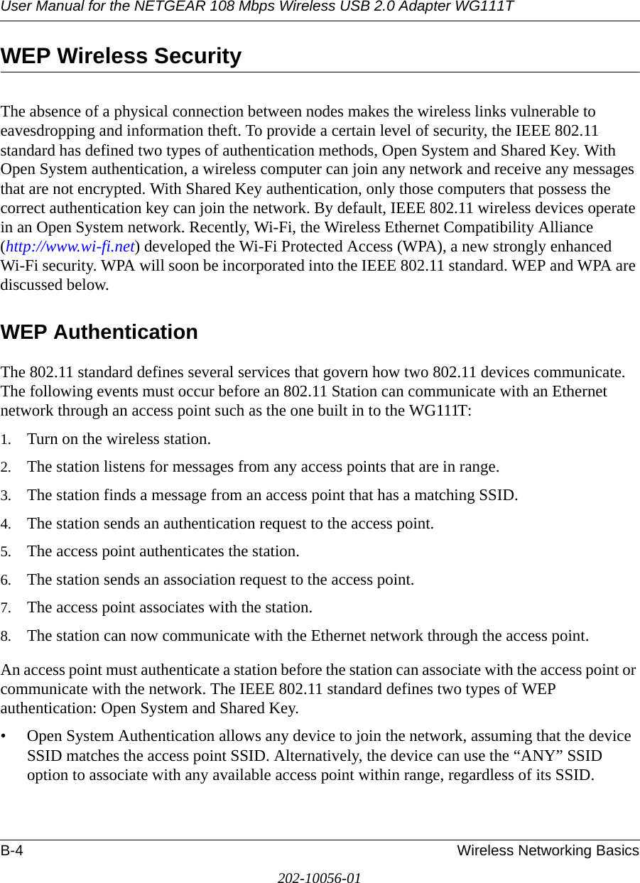 User Manual for the NETGEAR 108 Mbps Wireless USB 2.0 Adapter WG111TB-4 Wireless Networking Basics202-10056-01WEP Wireless SecurityThe absence of a physical connection between nodes makes the wireless links vulnerable to eavesdropping and information theft. To provide a certain level of security, the IEEE 802.11 standard has defined two types of authentication methods, Open System and Shared Key. With Open System authentication, a wireless computer can join any network and receive any messages that are not encrypted. With Shared Key authentication, only those computers that possess the correct authentication key can join the network. By default, IEEE 802.11 wireless devices operate in an Open System network. Recently, Wi-Fi, the Wireless Ethernet Compatibility Alliance  (http://www.wi-fi.net) developed the Wi-Fi Protected Access (WPA), a new strongly enhanced Wi-Fi security. WPA will soon be incorporated into the IEEE 802.11 standard. WEP and WPA are discussed below.WEP AuthenticationThe 802.11 standard defines several services that govern how two 802.11 devices communicate. The following events must occur before an 802.11 Station can communicate with an Ethernet network through an access point such as the one built in to the WG111T:1. Turn on the wireless station.2. The station listens for messages from any access points that are in range.3. The station finds a message from an access point that has a matching SSID.4. The station sends an authentication request to the access point.5. The access point authenticates the station.6. The station sends an association request to the access point.7. The access point associates with the station.8. The station can now communicate with the Ethernet network through the access point.An access point must authenticate a station before the station can associate with the access point or communicate with the network. The IEEE 802.11 standard defines two types of WEP authentication: Open System and Shared Key.• Open System Authentication allows any device to join the network, assuming that the device SSID matches the access point SSID. Alternatively, the device can use the “ANY” SSID option to associate with any available access point within range, regardless of its SSID. 
