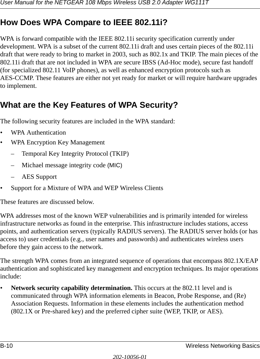User Manual for the NETGEAR 108 Mbps Wireless USB 2.0 Adapter WG111TB-10 Wireless Networking Basics202-10056-01How Does WPA Compare to IEEE 802.11i? WPA is forward compatible with the IEEE 802.11i security specification currently under development. WPA is a subset of the current 802.11i draft and uses certain pieces of the 802.11i draft that were ready to bring to market in 2003, such as 802.1x and TKIP. The main pieces of the 802.11i draft that are not included in WPA are secure IBSS (Ad-Hoc mode), secure fast handoff (for specialized 802.11 VoIP phones), as well as enhanced encryption protocols such as AES-CCMP. These features are either not yet ready for market or will require hardware upgrades to implement. What are the Key Features of WPA Security?The following security features are included in the WPA standard: • WPA Authentication• WPA Encryption Key Management– Temporal Key Integrity Protocol (TKIP)– Michael message integrity code (MIC)– AES Support• Support for a Mixture of WPA and WEP Wireless ClientsThese features are discussed below.WPA addresses most of the known WEP vulnerabilities and is primarily intended for wireless infrastructure networks as found in the enterprise. This infrastructure includes stations, access points, and authentication servers (typically RADIUS servers). The RADIUS server holds (or has access to) user credentials (e.g., user names and passwords) and authenticates wireless users before they gain access to the network.The strength WPA comes from an integrated sequence of operations that encompass 802.1X/EAP authentication and sophisticated key management and encryption techniques. Its major operations include:•Network security capability determination. This occurs at the 802.11 level and is communicated through WPA information elements in Beacon, Probe Response, and (Re) Association Requests. Information in these elements includes the authentication method (802.1X or Pre-shared key) and the preferred cipher suite (WEP, TKIP, or AES).