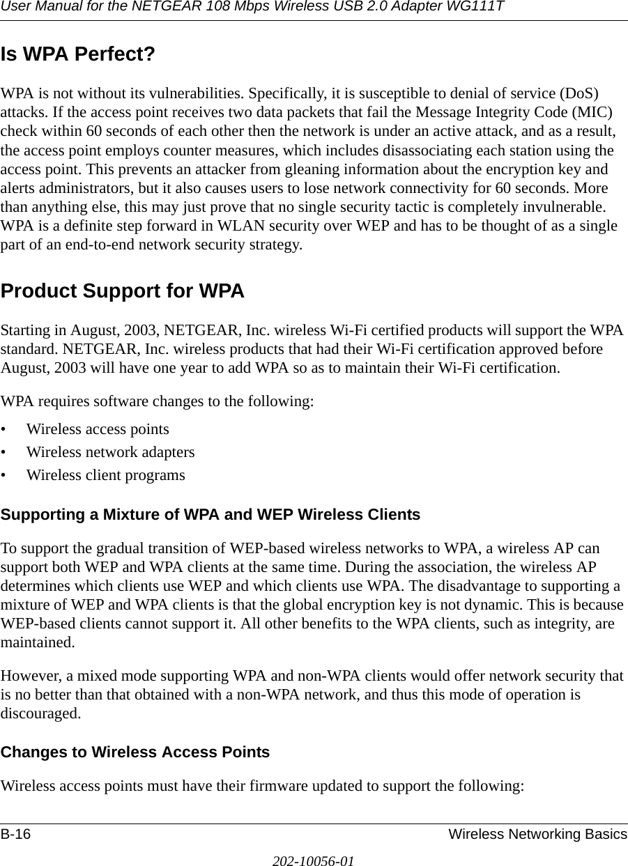 User Manual for the NETGEAR 108 Mbps Wireless USB 2.0 Adapter WG111TB-16 Wireless Networking Basics202-10056-01Is WPA Perfect?WPA is not without its vulnerabilities. Specifically, it is susceptible to denial of service (DoS) attacks. If the access point receives two data packets that fail the Message Integrity Code (MIC) check within 60 seconds of each other then the network is under an active attack, and as a result, the access point employs counter measures, which includes disassociating each station using the access point. This prevents an attacker from gleaning information about the encryption key and alerts administrators, but it also causes users to lose network connectivity for 60 seconds. More than anything else, this may just prove that no single security tactic is completely invulnerable. WPA is a definite step forward in WLAN security over WEP and has to be thought of as a single part of an end-to-end network security strategy.Product Support for WPAStarting in August, 2003, NETGEAR, Inc. wireless Wi-Fi certified products will support the WPA standard. NETGEAR, Inc. wireless products that had their Wi-Fi certification approved before August, 2003 will have one year to add WPA so as to maintain their Wi-Fi certification.WPA requires software changes to the following: • Wireless access points • Wireless network adapters • Wireless client programsSupporting a Mixture of WPA and WEP Wireless ClientsTo support the gradual transition of WEP-based wireless networks to WPA, a wireless AP can support both WEP and WPA clients at the same time. During the association, the wireless AP determines which clients use WEP and which clients use WPA. The disadvantage to supporting a mixture of WEP and WPA clients is that the global encryption key is not dynamic. This is because WEP-based clients cannot support it. All other benefits to the WPA clients, such as integrity, are maintained.However, a mixed mode supporting WPA and non-WPA clients would offer network security that is no better than that obtained with a non-WPA network, and thus this mode of operation is discouraged.Changes to Wireless Access PointsWireless access points must have their firmware updated to support the following: 