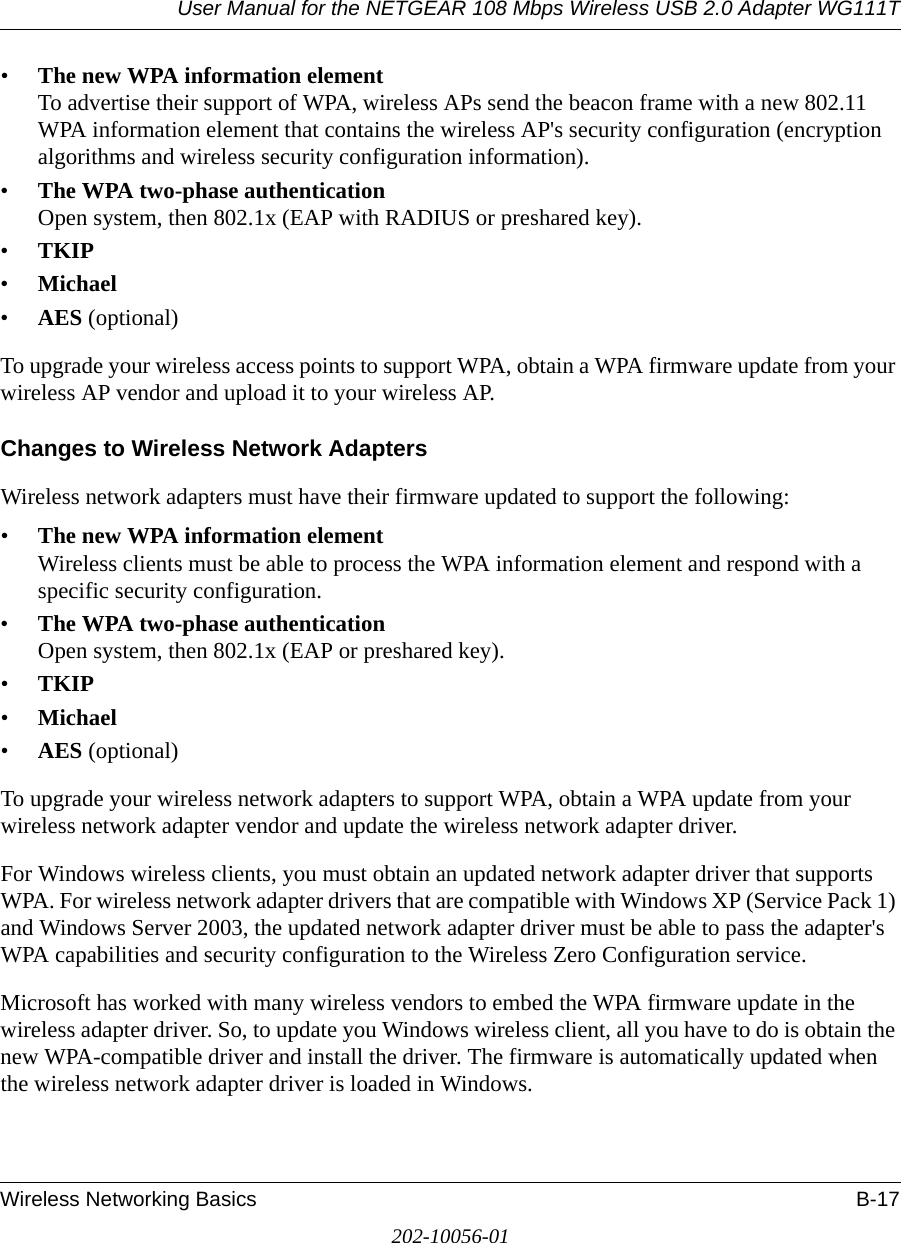 User Manual for the NETGEAR 108 Mbps Wireless USB 2.0 Adapter WG111TWireless Networking Basics B-17202-10056-01•The new WPA information element To advertise their support of WPA, wireless APs send the beacon frame with a new 802.11 WPA information element that contains the wireless AP&apos;s security configuration (encryption algorithms and wireless security configuration information). •The WPA two-phase authentication Open system, then 802.1x (EAP with RADIUS or preshared key). •TKIP •Michael •AES (optional)To upgrade your wireless access points to support WPA, obtain a WPA firmware update from your wireless AP vendor and upload it to your wireless AP.Changes to Wireless Network AdaptersWireless network adapters must have their firmware updated to support the following: •The new WPA information element Wireless clients must be able to process the WPA information element and respond with a specific security configuration. •The WPA two-phase authentication  Open system, then 802.1x (EAP or preshared key). •TKIP •Michael •AES (optional)To upgrade your wireless network adapters to support WPA, obtain a WPA update from your wireless network adapter vendor and update the wireless network adapter driver.For Windows wireless clients, you must obtain an updated network adapter driver that supports WPA. For wireless network adapter drivers that are compatible with Windows XP (Service Pack 1) and Windows Server 2003, the updated network adapter driver must be able to pass the adapter&apos;s WPA capabilities and security configuration to the Wireless Zero Configuration service. Microsoft has worked with many wireless vendors to embed the WPA firmware update in the wireless adapter driver. So, to update you Windows wireless client, all you have to do is obtain the new WPA-compatible driver and install the driver. The firmware is automatically updated when the wireless network adapter driver is loaded in Windows.